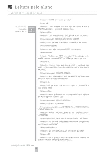 Leitura pelo aluno
Leitura   de títuLos de histórias


                                               Professora – MORTE começa com que letra?
                                               Paloma – M.
    para que os alunos    comentário          Professora – Você também acha que aqui está escrito A MORTE
          usem indícios
    adequados para ler
                             4 18
                          página
                                            MADRINHA, Deiseane? – apontando para esse título.
                                               Deiseane – Não.
                                               Professora – Qual você acha, nessa folha, que é A MORTE MADRINHA?
                                               Deiseane aponta OS TRÊS HOMENZINHOS DA FLORESTA.
                                               Professora – Por que você acha que aqui está A MORTE MADRINHA?
                                               Deiseane não responde.
                                               Professora – Você falou comigo que MORTE começa como?
                                               Deiseane – Com O.
                                                Professora – Você acha que MORTE começa com O? Quando eu perguntei
                                            para Paloma como começava MORTE, você falou que era com que letra?
                                               Deiseane – A.
                                               Professora – Com A? E esse aqui começa com O – apontando para
                                            OS TRÊS HOMENZINHOS DA FLORESTA. Então, qual poderia ser A MORTE
                                            MADRINHA?
                                               Deiseane aponta para JORINDA E JORINGEL.
                                                 Professora – Você acha que é essa aqui? Mas A MORTE MADRINHA você
                                            já falou um monte de vezes, começa como?
                                               Deiseane – A.
                                               Professora – E que letra é essa? – apontando para o J, de JORINDA. –
                                            Pode ser essa, então?
                                               Deiseane – Não.
                                               Professora – Então qual que você acha que pode ser? Quais aqui que
                                            têm A, para a procura ficar mais fácil?
                                               Deiseane aponta para A MORTE MADRINHA.
                                               Professora – Só essa aí que tem A?
                                               Deiseane aponta também para AS TRÊS PENAS, AS TRÊS FIANDEIRAS e
                                            A GATA BORRALHEIRA.
                                               Professora – A MORTE MADRINHA, como será que é MADRINHA, então?
                                            Como começa?
                                               Deiseane aponta para a letra A, inicial do título A MORTE MADRINHA.
                                               Professora – Por que você acha que é essa? MADRINHA começa igual o
                                            nome de quem aqui da sala?
                                               Deiseane – MARIA LUIZA.
                                               Professora – E o nome de MARIA LUIZA começa com que letra?
                                               Deiseane – M.
                                               Professora – Então, qual você acha que é? Põe o dedinho para mim em
                                            qual você acha que começa igual à MARIA LUIZA.

ciclo 1 | situações didáticas
                                       68
 