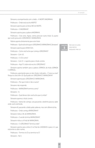 6 o exemplo



   Deiseane, acompanhando com o dedo – A MORTE MADRINHA.
   Professora – Onde está escrito MORTE?
   Deiseane aponta para as letras MO de MORTE.
   Professora – E MADRINHA?
   Deiseane aponta para a palavra MADRINHA.
   Professora – Está certo. Agora, vamos procurar outro título. Eu quero
que vocês procurem JOÃOZINHO E MARIAZINHA.
   Paloma aponta diretamente para este título.
   Professora – Qual você acha que é JOÃOZINHO E MARIAZINHA, Deiseane?           comentário   para que os alunos

   Deiseane aponta para DONA OLA.                                                   5 22
                                                                                 página
                                                                                              usem indícios
                                                                                              adequados para ler
   Professora – Como você acha que começa JOÃOZINHO?
   Deiseane – Com JO.
   Professora – E JO é como?
   Deiseane – Com O – e aponta para o título correto.
   Professora – Aqui? E onde está escrito JOÃOZINHO?
    Deiseane aponta também para a palavra JORINDA, do título JORINDA
E JORINGEL.
   Professora, apontando para os dois títulos indicados – É esse ou esse?
Porque os dois têm JO. Qual pode ser JOÃOZINHO E MARIAZINHA?
   Deiseane aponta para JOÃOZINHO E MARIAZINHA.
   Professora – Por que é este e não o outro?
   Deiseane não responde.
   Professora – MARIAZINHA termina como?
   Deiseane – A.
   Professora – Qual desses dois você acha que é, então?
   Deiseane aponta o título correto.
   Professora – Vamos ler comigo. Leia passando o dedinho para eu saber
onde você está lendo.
   Deiseane lê, passando o dedo pelas palavras, mas sem diferenciá-las.
   Professora – Onde começa MARIAZINHA?
   Deiseane indica o M, de MARIAZINHA.
   Professora – E aonde termina MARIAZINHA?
   Deiseane indica o A final de MARIAZINHA.
   Professora – E JOÃOZINHO? Termina onde?
    Deiseane aponta para a letra O no final de JOÃZINHO e para o E, que
está entre os dois nomes.
   Professora – Termina no O ou termina no E?
   Deiseane – No E.



                                                                            69
 