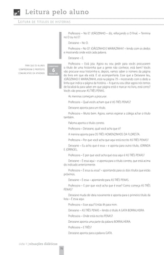 Leitura pelo aluno
Leitura     de títuLos de histórias


                                                 Professora – No E? JOÃOZINHO – diz, reforçando o O final. – Termina
                                              no O ou no E?
                                                 Deiseane – No O.
                                                 Professora – No O? JOÃOZINHO E MARIAZINHA? – lendo com os dedos
                                              e mostrando onde está cada palavra.
                                                 Deiseane – É.

      para que os alunos
                                                  Professora – Está joia. Agora eu vou pedir para vocês procurarem
                            comentário
                                              o título de uma historinha que a gente não conhece, está bem? Vocês
compreendam o propósito
comunicativo da atividade
                               6 20
                            página
                                              vão procurar essa historinha e, depois, vamos saber o número da página
                                              do livro em que ela está. É só acompanhá-la. Esse que a Deiseane leu,
                                              JOÃOZINHO E MARIAZINHA, está na página 79 – mostrando com o dedo a
                                              linha que indica a página da história. – A que eu vou ditar agora nós temos
                                              de localizá-la para saber em que página está e marcar no livro, está certo?
                                              Vocês vão procurar AS TRÊS PENAS.
                                                 As meninas começam a procurar.
                                                 Professora – Qual vocês acham que é AS TRÊS PENAS?
                                                 Deiseane aponta para um título.
                                                 Professora – Muito bem. Agora, vamos esperar a colega achar o título
                                              também.
                                                 Paloma aponta o título correto.
                                                 Professora – Deiseane, qual você acha que é?
                                                 A menina aponta para OS TRÊS HOMENZINHOS DA FLORESTA.
                                                 Professora – Por que você acha que aqui está escrito AS TRÊS PENAS?
                                                  Deiseane – Eu acho que é essa – e aponta para outro título, JORINDA
                                              E JORINGEL.
                                                 Professora – E por que você acha que essa aqui é AS TRÊS PENAS?
                                                  Deiseane – É essa aqui – e aponta para o título correto, que está acima
                                              do indicado anteriormente.
                                                 Professora – É essa ou essa? – apontando para os dois títulos que estão
                                              próximos.
                                                 Deiseane – É essa – apontando para AS TRÊS PENAS.
                                                 Professora – E por que você acha que é esse? Como começa AS TRÊS
                                              PENAS?
                                                   Deiseane muda de ideia novamente e aponta para o primeiro título da
                                              lista – É essa aqui.
                                                 Professora – Esse aqui? Então lê para mim.
                                                 Deiseane – AS TRÊS PENAS – lendo o título A GATA BORRALHEIRA.
                                                 Professora – Onde está escrito PENAS?
                                                 Deiseane aponta uma parte da palavra BORRALHEIRA.
                                                 Professora – E TRÊS?
                                                 Deiseane aponta para a palavra GATA.


ciclo 1 | situações didáticas
                                         70
 