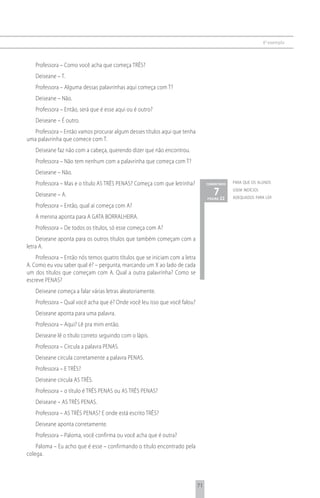 6 o exemplo



   Professora – Como você acha que começa TRÊS?
   Deiseane – T.
   Professora – Alguma dessas palavrinhas aqui começa com T?
   Deiseane – Não.
   Professora – Então, será que é esse aqui ou é outro?
   Deiseane – É outro.
   Professora – Então vamos procurar algum desses títulos aqui que tenha
uma palavrinha que comece com T.
   Deiseane faz não com a cabeça, querendo dizer que não encontrou.
   Professora – Não tem nenhum com a palavrinha que começa com T?
   Deiseane – Não.
   Professora – Mas e o título AS TRÊS PENAS? Começa com que letrinha?            comentário   para que os alunos

   Deiseane – A.                                                                     7 22
                                                                                  página
                                                                                               usem indícios
                                                                                               adequados para ler
   Professora – Então, qual aí começa com A?
   A menina aponta para A GATA BORRALHEIRA.
   Professora – De todos os títulos, só esse começa com A?
     Deiseane aponta para os outros títulos que também começam com a
letra A.
    Professora – Então nós temos quatro títulos que se iniciam com a letra
A. Como eu vou saber qual é? – pergunta, marcando um X ao lado de cada
um dos títulos que começam com A. Qual a outra palavrinha? Como se
escreve PENAS?
   Deiseane começa a falar várias letras aleatoriamente.
   Professora – Qual você acha que é? Onde você leu isso que você falou?
   Deiseane aponta para uma palavra.
   Professora – Aqui? Lê pra mim então.
   Deiseane lê o título correto seguindo com o lápis.
   Professora – Circula a palavra PENAS.
   Deiseane circula corretamente a palavra PENAS.
   Professora – E TRÊS?
   Deiseane circula AS TRÊS.
   Professora – o título é TRÊS PENAS ou AS TRÊS PENAS?
   Deiseane – AS TRÊS PENAS.
   Professora – AS TRÊS PENAS? E onde está escrito TRÊS?
   Deiseane aponta corretamente.
   Professora – Paloma, você confirma ou você acha que é outra?
    Paloma – Eu acho que é esse – confirmando o título encontrado pela
colega.




                                                                             71
 
