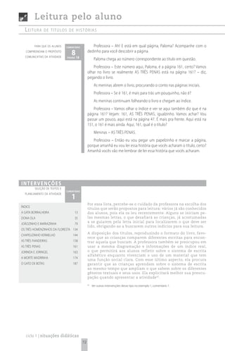 Leitura pelo aluno
  Leitura       de títuLos de histórias


         para que os alunos    comentário           Professora – Ah! E está em qual página, Paloma? Acompanhe com o
   compreendam o propósito
  comunicativo da atividade
                                  8 18
                               página
                                                 dedinho para você descobrir a página.
                                                       Paloma chega ao número correspondente ao título em questão.
                                                     Professora – Este número aqui, Paloma, é a página 161, certo? Vamos
                                                 olhar no livro se realmente AS TRÊS PENAS está na página 161? – diz,
                                                 pegando o livro.
                                                       As meninas abrem o livro, procurando o conto nas páginas iniciais.
                                                       Professora – Se é 161, é mais para trás um pouquinho, não é?
                                                       As meninas continuam folheando o livro e chegam ao índice.
                                                     Professora – Vamos olhar o índice e ver se aqui também diz que é na
                                                 página 161? Vejam: 161, AS TRÊS PENAS, igualzinho. Vamos achar? Vou
                                                 passar um pouco, aqui está na página 47. É mais pra frente. Aqui está na
                                                 151, o 161 é mais ainda. Aqui, 161, qual é o título?
                                                       Meninas – AS TRÊS PENAS.
                                                    Professora – Então eu vou pegar um papelzinho e marcar a página,
                                                 porque amanhã eu vou ler essa história que vocês acharam o título, certo?
                                                 Amanhã vocês vão me lembrar de ler essa história que vocês acharam.




i n t e rv e n çõ e s
         seleção de textos e
                               comentário

                                  1
  planejamento da atividade


                                                 Por essa lista, percebe-se o cuidado da professora na escolha dos
ÍNDICE
                                                 títulos que serão propostos para leitura: vários já são conhecidos
A GATA BORRALHEIRA                   13          dos alunos, pois ela os leu recentemente. Alguns se iniciam pe-
DONA OLA                             35          las mesmas letras, o que desafiará as crianças, já acostumadas
                                                 a se guiarem pela letra inicial para localizarem o que deve ser
JOÃOZINHO E MARIAZINHA               79
                                                 lido, obrigando-as a buscarem outros indícios para sua leitura.
OS TRÊS HOMENZINHOS DA FLORESTA 134
                                                 A disposição dos títulos, reproduzindo o formato do livro, favo-
CHAPEUZINHO VERMELHO                144
                                                 rece que as crianças comparem diferentes escritas para encon-
AS TRÊS FIANDEIRAS                  158          trar aquela que buscam. A professora também se preocupou em
AS TRÊS PENAS                       161          usar a mesma diagramação e informações de um índice real,
JORINDA E JORINGEL                  163          o que permitirá aos alunos refletir sobre o sistema de escrita
                                                 alfabético enquanto vivenciam o uso de um material que tem
A MORTE MADRINHA                    174
                                                 uma função social clara. Com esse último aspecto, ela procura
O GATO DE BOTAS                     187          garantir que as crianças aprendam sobre o sistema de escrita
                                                 ao mesmo tempo que ampliam o que sabem sobre os diferentes
                                                 gêneros textuais e seus usos. Ela explicitará melhor sua preocu-
                                                 pação quando apresentar a atividade 42.

                                                 42
                                                      Ver outras intervenções desse tipo no exemplo 1, comentário 1.




   ciclo 1 | situações didáticas
                                            72
 