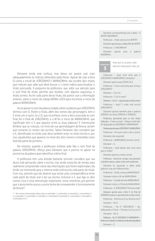 6 o exemplo




                                                                                                     Deiseane, acompanhando com o dedo – A
                                                                                                   MORTE MADRINHA.
                                                                                                      Professora – Onde está escrito MORTE?
                                                                                                      Deiseane aponta para a sílaba MO de MORTE.
                                                                                                      Professora – E MADRINHA?
                                                                                                     Deiseane        aponta      para      a    palavra
                                                                                                   MADRINHA.


                                                                                                                   para que os alunos usem
                                                                                                   comentário

                                                                                                       5
                                                                                                                   indícios adequados para ler


     Deiseane ainda está confusa, mas dessa vez parece usar mais                                     Professora – Qual você acha que é
adequadamente os indícios oferecidos pelas letras. Apesar de citar a letra                         JOÃOZINHO E MARIAZINHA, Deiseane?
O como a inicial de JOÃOZINHO E MARIAZINHA, ela escolhe dois títulos                                  Deiseane aponta para DONA OLA.
que indicam que sabe que deve buscar o J como indício para localizar o                               Professora – Como você acha que começa
título procurado. A pergunta da professora, que volta sua atenção para                             JOÃOZINHO?
o som final do título, permite que localize, com alguma segurança, o                                  Deiseane – Com JO.
título correto. Ao ler cada parte desse título, ela parece usar a informação                          Professora – E JO é como?
anterior, sobre o nome da colega MARIA LUÍZA para encontrar o início da                               Deiseane – Com O – e aponta para o título correto.
palavra MARIAZINHA.
                                                                                                     Professora – Aqui? E onde está escrito
    Ao se apoiar no som da palavra isolada, talvez soubesse que JOÃOZINHO                          JOÃOZINHO?
termina com O. Porém o título, além dos nomes das personagens, tem o                                 Deiseane aponta também para a palavra
E entre um e outro. Se o O, que reconhece como a letra associada ao som                            JORINDA, do título JORINDA E JORINGEL.
final, for o final de JOÃOZINHO, e o M for o início de MARIAZINHA, que                                 Professora, apontando para os dois títulos
                                                                                                   indicados – É esse ou esse? – Porque os dois têm
significado tem o E que aparece entre as duas palavras? É interessante
                                                                                                   JO. Qual pode ser JOÃOZINHO E MARIAZINHA?
lembrar que as crianças, no início de sua aprendizagem da leitura, acham
                                                                                                      Deiseane aponta para JOÃOZINHO E MARIAZINHA.
que somente os nomes são escritos. Talvez Deiseane não considere que
                                                                                                      Professora – Por que é este e não o outro?
o E, identificado no título oral, deva também estar no título escrito e, por
                                                                                                      Deiseane não responde.
isso, aquela letra que aparece no meio dos dois nomes é entendida como
fazendo parte do primeiro.                                                                            Professora – MARIAZINHA termina como?
                                                                                                      Deiseane – A.
    No entanto, quando a professora enfatiza pela fala o som final da                                Professora – Qual desses dois você acha
palavra JOÃOZINHO, reforça para Deiseane que é preciso se apoiar na                                que é, então?
pronúncia da palavra para identificar a letra final.                                                  Deiseane aponta o título correto.
    A professora tem uma atitude bastante sensível: considera que sua                                 Professora – Vamos ler comigo. Leia passando
aluna está pensando sobre a escrita, mas ainda necessita de tempo para                             o dedinho para eu saber onde você está lendo.
realmente compreender várias das informações que foram explicitadas. Ela                              Deiseane lê, passando o dedo pelas
                                                                                                   palavras, mas sem diferenciá-las.
então vai mostrando para a menina onde está escrita cada parte do título.
Com isso, permite que ela observe que existe uma correspondência entre                                Professora – Onde começa MARIAZINHA?
cada parte do título oral e de sua escrita, inclusive o E, que liga os dois                           Deiseane indica o M, de MARIAZINHA.
nomes. Essa é uma intervenção importante, nesse momento, por permitir                                 Professora – E aonde termina MARIAZINHA?
que a aluna tenha acesso a outra forma de compreender o funcionamento                                 Deiseane indica o A final de MARIAZINHA.
da leitura46.                                                                                         Professora – E JOÃOZINHO? Termina onde?
                                                                                                      Deiseane aponta para a letra O no final de
46
    Ver outras intervenções desse tipo no exemplo 1, comentário 3; exemplo 2, comentários 1
e 2; exemplo 3, comentário 3; exemplo 4, comentário 4; exemplo 5, comentário 1; exemplo 6,         JOÃZINHO e para o E, que está entre os dois nomes.
comentário 4 e 7.                                                                                     Professora – Termina no O ou termina no E?
                                                                                                      Deiseane – No E.
                                                                                                      Professora – No E? JOÃOZINHO – diz,
                                                                                                   reforçando o O final. – Termina no O ou no E?
                                                                                                      Deiseane – No O.
                                                                                                      Professora – No O? JOÃOZINHO E MARIAZINHA? –
                                                                                                   lendo com os dedos e mostrando onde está cada palavra.
                                                                                                      Deiseane – É.



                                                                                              75
 