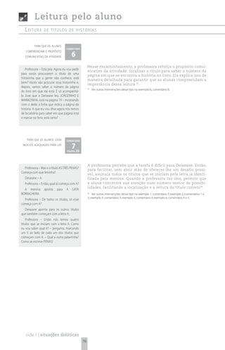 Leitura pelo aluno
   Leitura         de títuLos de histórias


          para que os alunos
                                    comentário

                                        6
   compreendam o propósito
   comunicativo da atividade


                                                      Nesse encaminhamento, a professora reforça o propósito comu-
    Professora – Está joia. Agora eu vou pedir
                                                      nicativo da atividade: localizar o título para saber o número da
para vocês procurarem o título de uma
                                                      página em que se encontra a história no livro. Ela explica isso de
historinha que a gente não conhece, está
                                                      maneira detalhada para garantir que as alunas compreendam a
bem? Vocês vão procurar essa historinha e,
                                                      importância dessa leitura 47.
depois, vamos saber o número da página                47
                                                           Ver outras intervenções desse tipo no exemplo 6, comentário 8.
do livro em que ela está. É só acompanhá-
la. Esse que a Deiseane leu, JOÃOZINHO E
MARIAZINHA, está na página 79 – mostrando
com o dedo a linha que indica a página da
história. A que eu vou ditar agora nós temos
de localizá-la para saber em que página está
e marcar no livro, está certo?




    para que os alunos usem         comentário
 indícios adequados para ler
                                        7 20
                                    página




                                                      A professora percebe que a tarefa é difícil para Deiseane. Então,
  Professora – Mas e o título AS TRÊS PENAS?
                                                      para facilitar, sem abrir mão de oferecer-lhe um desafio possí-
Começa com que letrinha?
                                                      vel, assinala todos os títulos que se iniciam pela letra já identi-
   Deiseane – A.                                      ficada pela menina. Quando a professora faz isso, permite que
   Professora – Então, qual aí começa com A?          a aluna concentre sua atenção num número menor de possibi-
                                                      lidades, facilitando a localização e a leitura do título correto 48 .
  A menina         aponta   para    A   GATA
BORRALHEIRA.                                          48
                                                          Ver outras intervenções desse tipo no exemplo 1, comentário 3; exemplo 2, comentários 1 e
                                                      2; exemplo 3, comentário 3; exemplo 4, comentário 4; exemplo 6, comentário 4 e 5.
  Professora – De todos os títulos, só esse
começa com A?
  Deiseane aponta para os outros títulos
que também começam com a letra A.
    Professora – Então nós temos quatro
títulos que se iniciam com a letra A. Como
eu vou saber qual é? – pergunta, marcando
um X ao lado de cada um dos títulos que
começam com A. – Qual a outra palavrinha?
Como se escreve PENAS?




   ciclo 1 | situações didáticas
                                                 76
 