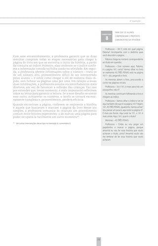 6 o exemplo



                                                                                        para que os alunos
                                                                           comentário

                                                                              8
                                                                                        compreendam o propósito
                                                                                        comunicativo da atividade



                                                                              Professora – Ah! E está em qual página,
                                                                           Paloma? Acompanhe com o dedinho para
Com esse encaminhamento, a professora garante que as duas                  você descobrir a página.
meninas cumpram todas as etapas necessárias para chegar à                     Paloma chega ao número correspondente
página do livro em que se encontra o início da história, a partir          ao título em questão.
da consulta ao índice. Primeiro, elas conferem se o índice confir-            Professora – Este número aqui, Paloma,
ma a informação contida na folha usada na atividade. Em segui-             é a página 161, certo? Vamos olhar no livro
da, a professora oferece informações sobre o número – trata-se             se realmente AS TRÊS PENAS está na página
de um número alto, provavelmente difícil de ser interpretado               161? – diz, pegando o livro.
pelos alunos –, e sobre como chegar a ele de maneira mais rá-
                                                                             As meninas abrem o livro, procurando o
pida, sem folhear as páginas uma por uma. Em relação a essas
                                                                           conto nas páginas iniciais.
duas informações, a professora assume encaminhamentos mais
diretivos, em vez de favorecer a reflexão das crianças. Faz isso             Professora – Se é 161, é mais para trás um
por entender que, nesse momento, é mais importante refletirem              pouquinho, não é?
sobre as letras para garantir a leitura. Se a esse desafio se somar          As meninas continuam folheando o livro e
esse outro, interpretar os números, a tarefa se tornará excessi-           chegam ao índice.
vamente complexa e, provavelmente, perderá eficácia.                         Professora – Vamos olhar o índice e ver se
Quando encontram a página, conferem se realmente a história                aqui também diz que é na página 161? Vejam:
é aquela que buscavam e marcam a página do livro Nesse ato                 161, AS TRÊS PENAS, igualzinho. Vamos achar?
simples, a professora comunica às crianças um procedimento                 Vou passar um pouco, aqui está na página 47.
comum entre leitores experientes: o de marcar uma página para              É mais pra frente. Aqui está na 151, o 161 é
poder recuperá-la facilmente em outro momento 49.                          mais ainda. Aqui, 161, qual é o título?
                                                                              Meninas – AS TRÊS PENAS.
49
     Ver outras intervenções desse tipo no exemplo 6, comentário 6.           Professora – Então eu vou pegar um
                                                                           papelzinho e marcar a página, porque
                                                                           amanhã eu vou ler essa história que vocês
                                                                           acharam o título, certo? Amanhã vocês vão
                                                                           me lembrar de ler essa história que vocês
                                                                           acharam.




                                                                      77
 
