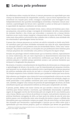 Leitura pelo professor


Ao refletirmos sobre o ensino da leitura, é comum pensarmos na capacidade que uma
criança vai desenvolvendo de compreender, sozinha, o que as letras representam e de
reconhecer seu traçado para, então, conseguir compreender uma mensagem escrita.
Independentemente das questões metodológicas envolvidas, é bastante comum asso-
ciarmos a aprendizagem da leitura com o aprender a juntar as letras por si mesmo e
à capacidade de expressar oralmente um texto escrito.
Nesse mesmo contexto, uma atividade trivial, como a leitura de histórias para crian-
ças pequenas, uma prática antiga e carregada de intimidade e de afeto, mais próxima
do contexto familiar e dos rituais que antecedem o momento de a criança dormir,
manteve-se por muito tempo marginal e desassociada do ensino da leitura. Tratadas
como mais uma prática característica dos cuidados com a infância, essa atividade não
era relacionada à aprendizagem formal da leitura.
O prazer das crianças pequenas ao ouvirem um adulto contando ou lendo uma histó-
ria contribuiu para que essas atividades entrassem nas salas de aula, especialmente
na educação infantil e nos primeiros anos da escolaridade básica. Como uma “conta-
minação” das práticas familiares, as situações em que professores leem histórias para
crianças pequenas são consideradas uma prática corriqueira há algum tempo.
Estudos em psicologia infantil evidenciaram que as histórias infantis, especialmente
os contos tradicionais, têm um valor importante no desenvolvimento emocional das
crianças, por permitir lidar com sentimentos conflituosos que fazem parte de seu
universo psíquico e também porque permitem acesso a um universo fantástico que
enriquece a imaginação dos pequenos.
No entanto, é recente o reconhecimento da importância da leitura para as crianças para
a aprendizagem da leitura e da escrita, o que foi impulsionado por pesquisas recentes,
que lançaram luz na relação direta existente entre a participação de crianças pequenas
em práticas mediadas pela escrita de um lado e o sucesso na alfabetização de outro1.
Tal relação emprestou outro colorido à leitura que o professor realiza para seus alunos.
Hoje sabemos que imaginar uma criança de 4 anos acompanhando a leitura em voz alta
feita por sua professora, seu olhar de surpresa, os sentimentos de satisfação, alegria ou
medo provocados e seus pedidos constantes para ouvir novamente a história signifi-
cam, também, imaginar uma criança em processo de aprendizagem da leitura, de modo
semelhante àquela que arduamente enfrenta as letras para compreender um texto.
É preciso, porém, definir com maior clareza em que sentido a leitura de um adulto
contribui para formar leitores e escritores, que habilidades relacionadas à aprendi-
zagem da linguagem escrita são favorecidas pelo ato singelo de ler uma história para
uma criança. Mesmo que a leitura do professor se inspire, num primeiro momento, em
práticas familiares carregadas de afeto, ao fazer parte da rotina da sala de aula essa
prática passa a ser reconhecida como uma situação de ensino e requer a reflexão dos
educadores para que realmente cumpra seu papel. Dito de outra forma: ao fazer parte
das situações que favorecerão a aprendizagem, é preciso que se reflita sobre qual o
aprendizado que essa leitura propicia, quais as condições que devem ser garantidas
1
   Referência ao trabalho das professoras Emília Ferreiro e Ana Teberosky publicado no Brasil com o título Psicogênese da Lín-
gua Escrita. Porto Alegre: Artmed, 1999.




    ciclo 1 | situações didáticas
                                            8
 
