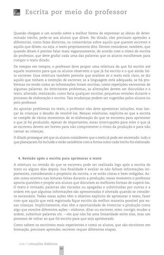 Escrita por meio do professor


Quando chegam a um acordo sobre a melhor forma de expressar as ideias de deter-
minado trecho, pede-se aos alunos que ditem. No ditado, eles precisam aprender a
diferenciar, como falas distintas, os comentários sobre aquilo que querem escrever e
aquilo que ditam, ou seja, o texto propriamente dito. Devem considerar, também, que
quando ditam é preciso falar mais vagarosamente, de acordo com o ritmo de escrita
do professor, que deve grafar cada uma das palavras que os alunos escolheram para
compor o texto ditado.
De tempos em tempos, o professor deve propor uma releitura do que foi escrito até
aquele momento para que os alunos observem o que já foi escrito e o que ainda fal-
ta escrever. Essa releitura também permite que avaliem se o texto está claro, se diz
aquilo que tinham a intenção de escrever, se a linguagem está adequada, se há pro-
blemas no modo como as informações foram escritas, como repetições excessivas de
algumas palavras. Ao detectarem problemas, as alterações devem ser discutidas e o
texto, alterado, realizando, como faria qualquer escritor, pequenas revisões durante o
processo de elaboração e escrita. Tais mudanças podem ser sugeridas pelos alunos ou
pelo professor.
Ao apontar problemas no texto, o professor não deve apresentar soluções, mas lan-
çar às crianças o desafio de resolvê-los. Nessas releituras, explicita-se que a escrita
se compõe de vários momentos de re-elaboração do que se escreveu para aprimorar
o que já foi produzido. Apesar de importantes, essas interrupções para reler o que já
se escreveu devem ser breves para não comprometer o ritmo da produção e para não
cansar as crianças.
O ditado prossegue até que os alunos considerem que o texto já pode ser encerrado: tudo o
que planejaram foi incluído e estão satisfeitos com a forma como cada trecho foi elaborado.




   4. Revisão após a escrita para aprimorar o texto
A releitura ou revisão do que se escreveu pode ser realizada logo após a escrita do
texto ou alguns dias depois. Sua finalidade é avaliar se não faltam informações im-
portantes, considerando o propósito da escrita, e se estão claras e bem redigidas. As-
sim como ocorreu nas leituras feitas durante a produção, nesse momento o professor
aponta questões e propõe aos alunos que discutam as melhores formas de superá-las.
O texto é revisado, palavras são riscadas ou apagadas e substituídas por outras e a
ordem em que algumas informações são apresentadas é alterada quando se conside-
ra necessário. Todas essas ações têm o objetivo explícito de aprimorar o texto, fazer
com que aquilo que está registrado fique escrito da melhor maneira possível por es-
sas crianças. Implicitamente, elas têm a oportunidade de vivenciar a produção como
algo que envolve diferentes ações – elaborar, ditar ou escrever, reler, corrigir, mudar a
ordem, substituir palavras etc. – em que não há uma linearidade entre elas, mas um
processo de voltar ao que foi escrito para que seja aprimorado.
Como sabem os escritores mais experientes e como os alunos, que são escritores em
formação, precisam aprender, escrever requer diferentes etapas.



   ciclo 1 | situações didáticas
                                   80
 