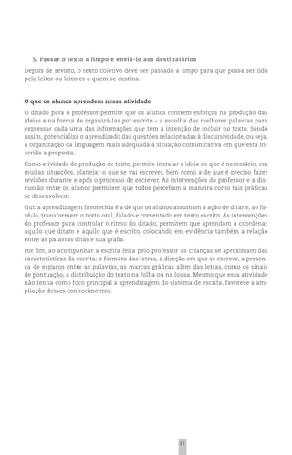 5. Passar o texto a limpo e enviá-lo aos destinatários
Depois de revisto, o texto coletivo deve ser passado a limpo para que possa ser lido
pelo leitor ou leitores a quem se destina.


O que os alunos aprendem nessa atividade
O ditado para o professor permite que os alunos centrem esforços na produção das
ideias e na forma de organizá-las por escrito – a escolha das melhores palavras para
expressar cada uma das informações que têm a intenção de incluir no texto. Sendo
assim, potencializa o aprendizado das questões relacionadas à discursividade, ou seja,
à organização da linguagem mais adequada à situação comunicativa em que está in-
serida a proposta.
Como atividade de produção de texto, permite instalar a ideia de que é necessário, em
muitas situações, planejar o que se vai escrever, bem como a de que é preciso fazer
revisões durante e após o processo de escrever. As intervenções do professor e a dis-
cussão entre os alunos permitem que todos percebam a maneira como tais práticas
se desenvolvem.
Outra aprendizagem favorecida é a de que os alunos assumam a ação de ditar e, ao fa-
zê-lo, transformem o texto oral, falado e comentado em texto escrito. As intervenções
do professor para controlar o ritmo do ditado, permitem que aprendam a coordenar
aquilo que ditam e aquilo que é escrito, colocando em evidência também a relação
entre as palavras ditas e sua grafia.
Por fim, ao acompanhar a escrita feita pelo professor as crianças se aproximam das
características da escrita: o formato das letras, a direção em que se escreve, a presen-
ça de espaços entre as palavras, as marcas gráficas além das letras, como os sinais
de pontuação, a distribuição do texto na folha ou na lousa. Mesmo que essa atividade
não tenha como foco principal a aprendizagem do sistema de escrita, favorece a am-
pliação desses conhecimentos.




                                                        81
 