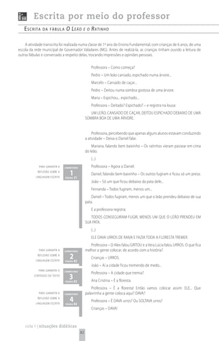 Escrita por meio do professor
   escrita     da fábuLa        o le ã o     e o    rAtinho

    A atividade transcrita foi realizada numa classe de 1º ano do Ensino Fundamental, com crianças de 6 anos, de uma
escola da rede municipal de Governador Valadares (MG). Antes de realizá-la, as crianças tinham ouvido a leitura de
outras fábulas e conversado a respeito delas, trocando impressões e opiniões pessoais.

                                                    Professora – Como começa?
                                                    Pedro – Um leão cansado, espichado numa árvore...
                                                    Marcelo – Cansado de caçar...
                                                    Pedro – Deitou numa sombra gostosa de uma árvore.
                                                    Maria – Espichou... espichado...
                                                    Professora – Deitado? Espichado? – e registra na lousa:
                                                    UM LEÃO, CANSADO DE CAÇAR, DEITOU ESPICHADO DEBAIXO DE UMA
                                                 SOMBRA BOA DE UMA ÁRVORE.


                                                     Professora, percebendo que apenas alguns alunos estavam conduzindo
                                                 a atividade – Deixa o Daniel falar.
                                                     Mariana, falando bem baixinho – Os ratinhos vieram passear em cima
                                                 do leão.
                                                    (...)
             para garantir a   comentário           Professora – Agora o Daniel.
            reflexão sobre a
           linguagem escrita
                                  1 21
                               página
                                                    Daniel, falando bem baixinho – Os outros fugiram e ficou só um preso.
                                                    João – Só um que ficou debaixo da pata dele...
                                                    Fernanda – Todos fugiram, menos um...
                                                     Daniel – Todos fugiram, menos um que o leão prendeu debaixo de sua
                                                 pata.
                                                    E a professora registra:
                                                    TODOS CONSEGUIRAM FUGIR, MENOS UM QUE O LEÃO PRENDEU EM
                                                 SUA PATA.
                                                    (...)
                                                    ELE DAVA URROS DE RAIVA E FAZIA TODA A FLORESTA TREMER.
                                                    Professora – O Alex falou GRITOU e a Vera Lúcia falou URROS. O que fica
             para garantir a   comentário        melhor a gente colocar, de acordo com a história?
            reflexão sobre a
           linguagem escrita
                                  2 82
                               página
                                                    Crianças – URROS.
                                                    João – Aí a cidade ficou tremendo de medo...
             para garantir o   comentário
                                                    Professora – A cidade que tremia?
          conteúdo do texto
                                  3 82
                               página               Ana Cristina – É a floresta.
                                                     Professora – É a floresta! Então vamos colocar assim: ELE... Que
             para garantir a   comentário        palavrinha a gente coloca aqui? DAVA?
            reflexão sobre a
           linguagem escrita
                                  4 82
                               página
                                                    Professora – É DAVA urros? Ou SOLTAVA urros?
                                                    Crianças – DAVA!



    ciclo 1 | situações didáticas
                                            82
 