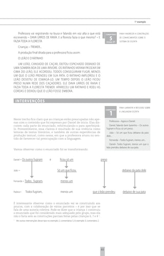 1 o exemplo



    Professora vai registrando na lousa e falando em voz alta o que está                               comentário   para favorecer a construção
escrevendo – DAVA URROS DE RAIVA. E a floresta fazia o que mesmo? – E
FAZIA TODA A FLORESTA
                                                                                                          5 21
                                                                                                       página
                                                                                                                    de conhecimentos sobre o
                                                                                                                    sistema de escrita

      Crianças – TREMER...
      A produção final ditada para a professora ficou assim:
      O LEÃO E O RATINHO
   UM LEÃO, CANSADO DE CAÇAR, DEITOU ESPICHADO DEBAIXO DE
UMA SOMBRA BOA DE UMA ÁRVORE. OS RATINHOS VIERAM PASSEAR EM
CIMA DO LEÃO, ELE ACORDOU. TODOS CONSEGUIRAM FUGIR, MENOS
UM QUE O LEÃO PRENDEU EM SUA PATA. O RATINHO IMPLOROU E O
LEÃO DESISTIU DE ESMAGÁ-LO. UM TEMPO DEPOIS O LEÃO FICOU
PRESO NUMA REDE DOS CAÇADORES. ELE DAVA URROS DE RAIVA E
FAZIA TODA A FLORESTA TREMER. APARECEU UM RATINHO E ROEU AS
CORDAS E DEIXOU QUE O LEÃO FOSSE EMBORA.


    i n t e rv e n çõ e s
                                                                                                                    para garantir a reflexão sobre


                                                                                                          1
                                                                                                       comentário
                                                                                                                    a linguagem escrita


Neste trecho fica claro que as crianças estão preocupadas não ape-
                                                                                                          Professora – Agora o Daniel.
nas com o conteúdo que foi expresso por Daniel de início. Elas dis-
cutem cada parte do enunciado, reformulando-o para aperfeiçoá-                                            Daniel, falando bem baixinho – Os outros
lo. Provavelmente, essa clareza é resultado de sua vivência como                                       fugiram e ficou só um preso.
leitoras de textos literários, e também de outras experiências de                                         João – Só um que ficou debaixo da pata
produção textual, como nessa, em que a professora atuou no sen-                                        dele...
tido de favorecer tal preocupação com a linguagem.
                                                                                                          Fernanda – Todos fugiram, menos um...
                                                                                                          Daniel– Todos fugiram, menos um que o
                                                                                                       leão prendeu debaixo de sua pata.
Vamos observar como o enunciado foi se transformando:


Daniel – Os outros fugiram              e           ficou só um                                   preso


João –                                           Só um que ficou                                                       debaixo da pata dele


Fernanda – Todos      fugiram,                      menos um


Pedrov–       Todos fugiram,                        menos um                            que o leão prendeu              debaixo de sua pata


É interessante observar como o enunciado vai se construindo aos
poucos, com a colaboração de vários parceiros – é por isso que se
fala de uma autoria coletiva. Pode-se dizer que a criança 1 construiu
o enunciado que foi considerado mais adequado pelo grupo, mas ela
não o faria sem as construções parciais feitas pelas crianças 6, 7 e 8 1.
1
    Ver outras intervenções desse tipo no exemplo 2, comentários 5, 6; exemplo 3, comentário 2.




                                                                                                  83
 