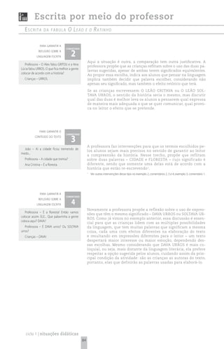 Escrita por meio do professor
  escrita         da fábuLa           o le ã o   e o      rAtinho

              para garantir a


                                       2
                                  comentário
             reflexão sobre a
            linguagem escrita
                                                    Aqui a situação é outra, a comparação tem outra justificativa. A
   Professora – O Alex falou GRITOU e a Vera
                                                    professora propõe que as crianças reflitam sobre o uso das duas pa-
Lúcia falou URROS. O que fica melhor a gente
                                                    lavras sugeridas, apesar de ambas terem significados equivalentes.
colocar de acordo com a história?
                                                    Ao propor essa escolha, indica aos alunos que pensar na linguagem
  Crianças – URROS.                                 implica também decidir que palavra escolher, considerando não
                                                    apenas seu significado, mas também o efeito retórico que terá.
                                                    Se as crianças escrevessem O LEÃO GRITAVA ou O LEÃO SOL-
                                                    TAVA URROS, o sentido da história seria o mesmo, mas discutir
                                                    qual das duas é melhor leva os alunos a pensarem qual expressa
                                                    de maneira mais adequada o que se quer comunicar, qual provo-
                                                    ca no leitor o efeito que se pretende.




              para garantir o


                                       3
                                  comentário
          conteúdo do texto


                                                    A professora faz intervenções para que os termos escolhidos pe-
  João – Aí a cidade ficou tremendo de
                                                    los alunos sejam mais precisos no sentido de garantir ao leitor
medo...
                                                    a compreensão da história. Nesse trecho, propõe que reflitam
  Professora – A cidade que tremia?                 sobre duas palavras – CIDADE e FLORESTA – cujo significado é
  Ana Cristina – É a floresta.                      diferente, sendo que somente uma delas está de acordo com a
                                                    história que estão re-escrevendo 1.
                                                    1
                                                        Ver outras intervenções desse tipo no exemplo 2, comentários 2, 3 e 4; exemplo 3, comentário 1.




              para garantir a
                                  comentário

                                       4
             reflexão sobre a
            linguagem escrita
                                                    Novamente a professora propõe a reflexão sobre o uso de expres-
   Professora – É a floresta! Então vamos
                                                    sões que têm o mesmo significado – DAVA URROS ou SOLTAVA UR-
colocar assim: ELE... Que palavrinha a gente
                                                    ROS. Como já vimos no exemplo anterior, essa discussão é essen-
coloca aqui? DAVA?
                                                    cial para que as crianças lidem com as múltiplas possibilidades
   Professora – É DAVA urros? Ou SOLTAVA            da linguagem, que tem muitas palavras que significam a mesma
urros?                                              coisa, cada uma com efeitos diferentes na elaboração do texto
  Crianças – DAVA!                                  e resultando em impressões diferentes para o leitor – um texto
                                                    despertará maior interesse ou maior emoção, dependendo des-
                                                    sas escolhas. Mesmo considerando que DAVA URROS é mais co-
                                                    loquial, ou seja, mais distante da linguagem literária, ela prefere
                                                    respeitar a opção sugerida pelos alunos, cuidando assim da prin-
                                                    cipal condição da atividade: são as crianças as autoras do texto,
                                                    portanto, elas que definirão as palavras usadas para elaborá-lo.




   ciclo 1 | situações didáticas
                                               84
 