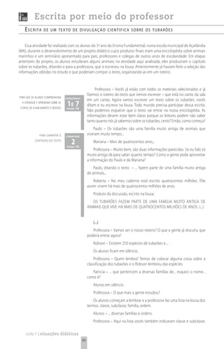 Escrita por meio do professor
    escrita        de um texto de divuLgação científica sobre os tubarões


    Essa atividade foi realizada com os alunos do 5º ano do Ensino Fundamental, numa escola municipal de Açailândia
(MA), durante o desenvolvimento de um projeto didático cujos produtos finais eram uma enciclopédia sobre animais
marinhos e um seminário apresentado para pais, professores e colegas de outros anos de escolaridade. Em etapas
anteriores do projeto, os alunos estudaram alguns animais; na atividade aqui analisada, eles produziram o capítulo
sobre os tubarões, ditando-o para a professora, que o escreveu na lousa. Anteriormente já haviam feito a seleção das
informações obtidas no estudo e que poderiam compor o texto, organizando-as em um roteiro.


                                                            Professora – Vocês já estão com todos os materiais selecionados e já
                                                       fizemos o roteiro do texto que iremos escrever – que está no canto da sala
para que os alunos compreendam      comentários
                                                       em um cartaz. Agora vamos escrever um texto sobre os tubarões: vocês
  a atividade e aprendam sobre as
 etapas de planejamento e revisão
                                     1e 18
                                        7
                                     página
                                                       ditam e eu escrevo na lousa. Todo mundo precisa participar dessa escrita.
                                                       Não podemos esquecer que o texto vai entrar na nossa enciclopédia. As
                                                       informações devem estar bem claras porque os leitores podem não saber
                                                       tanto quanto nós já sabemos sobre os tubarões, certo? Então, como começa?
                                                           Paulo – Os tubarões são uma família muito antiga de animais que
                para garantir o     comentário
                                                       viveram muito tempo...
            conteúdo do texto
                                        2 18
                                     página
                                                          Mariana – Mais de quatrocentos anos...
                                                           Professora – Muito bem, são duas informações parecidas. Se eu falo só
                                                       muito antiga dá para saber quanto tempo? Como a gente pode aproveitar
                                                       a informação do Paulo e da Mariana?
                                                           Paulo, ditando o texto – ... fazem parte de uma família muito antiga
                                                       de animais...
                                                           Roberta – No meu caderno está escrito quatrocentos milhões. Põe
                                                       assim: vivem há mais de quatrocentos milhões de anos.
                                                          Produto da discussão, escrito na lousa:
                                                          OS TUBARõES FAZEM PARTE DE UMA FAMÍLIA MUITO ANTIGA DE
                                                       ANIMAIS QUE VIVE HÁ MAIS DE QUATROCENTOS MILHõES DE ANOS. (...)


                                                          (...)
                                                          Professora – Vamos ver o nosso roteiro? O que a gente já discutiu que
                                                       poderia entrar agora?
                                                          Robson – Existem 250 espécies de tubarões e....
                                                          Os alunos ficam em silêncio.
                                                           Professora – Quem lembra? Temos de colocar alguma coisa sobre a
                                                       classificação dos tubarões e o Robson lembrou das espécies.
                                                          Patricia – ... que pertencem a diversas famílias de... esqueci o nome...
                                                       como é?
                                                          Alunos em silêncio.
                                                          Professora – O que mais a gente estudou?
                                                           Os alunos começam a lembrar e a professora faz uma lista na lousa dos
                                                       termos: classe, subclasse, família, ordem.
                                                          Alunos – ... diversas famílias e ordens.
                                                          Professora – Aqui na lista vocês também indicaram classe e subclasse.

     ciclo 1 | situações didáticas
                                                  86
 