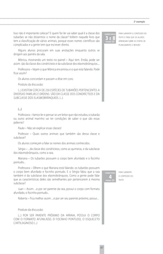 2 o exemplo



Isso não é importante colocar? E quem for ler vai saber qual é a classe dos        comentários   para garantir o conteúdo do
tubarões se não dissermos o nome da classe? Voltem naquele livro que
tem a classificação de vários animais, porque esses nomes científicos são
                                                                                   3 e 22
                                                                                       8
                                                                                    página
                                                                                                 texto e para que os alunos
                                                                                                 aprendam sobre as etapas de
complicados e a gente tem que escrever direito.                                                  planejamento e revisão

    Alguns alunos procuram em suas anotações enquanto outros se
dirigem aos painéis da sala.
    Mônica, mostrando um texto no painel – Aqui tem. Então, pode ser
assim: são da classe dos condrícteos e da subclasse dos elasmobrânquios....
     Professora – Vejam o que Mônica encontrou e o que está falando. Pode
ficar assim?
   Os alunos concordam e passam a ditar em coro.
   Produto da discussão:
   (...) EXISTEM CERCA DE 250 ESPÉCIES DE TUBARõES PERTENCENTES A
DIVERSAS FAMÍLIAS E ORDENS. SÃO DA CLASSE DOS CONDRÍCTEOS E DA
SUBCLASSE DOS ELASMOBRâNQUIOS. (...)


   (...)
    Professora – Vamos ler e pensar se um leitor que não estudou o tubarão
ou outro animal marinho vai ter condições de saber o que são essas
palavras?
   Paulo – Não sei explicar essas classes!
   Professor – Quais outros animais que também são dessa classe e
subclasse?
   Os alunos começam a falar os nomes dos animais conhecidos.
    Sérgio – ...da classe dos condrícteos, como as quimeras, e da subclasse
dos elasmobrânquios, como a raia.
   Mariana – Os tubarões possuem o corpo bem afunilado e o focinho
pontudo...
   Professora – Olhem o que Mariana está falando: os tubarões possuem
o corpo bem afunilado e focinho pontudo. E o Sérgio falou que a raia               comentário    para garantir
também é da subclasse dos elasmobrânquios. Como a gente pode falar
que as características deles são semelhantes por pertencerem à mesma
                                                                                       4 22
                                                                                    página
                                                                                                 o conteúdo do
                                                                                                 texto
subclasse?
    Juan – Assim: ...e por ser parente da raia, possui o corpo com formato
afunilado, o focinho pontudo...
   Roberta – Fica melhor assim: ...e por ser seu parente próximo, possui...


   Produto da discussão:
   (...) POR SER PARENTE PRóXIMO DA ARRAIA, POSSUI O CORPO
COM O FORMATO AFUNILADO, O FOCINHO PONTUDO, O ESQUELETO
CARTILAGINOSO (...)




                                                                              87
 