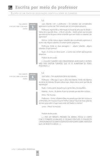 Escrita por meio do professor
  escrita      de um texto de divuLgação científica sobre os tubarões


                                                    (...)
              para garantir    comentário            Juan, falando com a professora – Os tubarões são considerados
a reflexão sobre a linguagem
                     escrita
                                  5 18
                               página
                                                 agressivos e outros não. Tem tubarão que só come peixe pequeno...
                                                     Professora, registrando a informação na lousa do jeito que foi ditada –
                                                 Vamos ler o que ele ditou – e lê em voz alta. – Vocês acham que do jeito
                                                 que está escrito dá para o leitor entender que nem todos os tubarões são
                                                 agressivos?
                                                     Patrícia – Então coloca: alguns tubarões são considerados agressivos e
                                                 outros não. Alguns tubarões só comem peixes pequenos...
                                                    Professora, lendo as duas passagens – ...alguns tubarões ...alguns
                                                 tubarões. O que faremos?
                                                    Paulo – É só tirar um. Deixe assim: ...e outros não, comem apenas peixes
                                                 pequenos.
                                                    Produto da discussão:
                                                    (...) ALGUNS TUBARõES SÃO CONSIDERADOS AGRESSIVOS E OUTROS
                                                 NÃO. POIS EXISTEM TUBARõES QUE Só SE ALIMENTAM DE PEIXES
                                                 PEQUENOS (...)


                                                    (...)
              para garantir    comentário
a reflexão sobre a linguagem
                     escrita
                                  6 18
                               página
                                                    José Carlos – Tem aquilo lá do dente do tubarão...
                                                     Professora – Olha aqui o que o Zeca está falando. Ainda não falamos
                                                 do dente do tubarão. Dá para colocar aqui, depois dessa parte que fala da
                                                 reprodução?
                                                    Paulo – Coloca perto da parte que a gente falou do esqueleto...
                                                    Roberta – Assim... Os dentes ficam na camada que eles têm na boca...
                                                    Vilma – Na mucosa...
                                                      Professora – Gente, a Roberta falou na camada que eles têm na boca e
                                                 a Vilma falou em mucosa. O que é melhor colocar? Qual das duas palavras
                                                 dá mais pista sobre o lugar exato onde são fixados os dentes?
                                                    Junior – Presos na mucosa.


                                                    Produto da discussão:
                                                    (...) POR SER PARENTE PRóXIMO DA ARRAIA, POSSUI O CORPO
                                                 COM O FORMATO AFUNILADO, O FOCINHO PONTUDO, O ESQUELETO
                                                 CARTILAGINOSO E OS DENTES DISPOSTOS EM FILEIRAS SOBRE A MUCOSA
                                                 QUE LHE REVESTE A BOCA. (...)




   ciclo 1 | situações didáticas
                                            88
 
