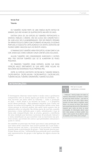 2 o exemplo



   Versão final
   Tubarão


   OS TUBARõES FAZEM PARTE DE UMA FAMÍLIA MUITO ANTIGA DE
ANIMAIS, QUE VIVE HÁ MAIS DE QUATROCENTOS MILHõES DE ANOS.
    EXISTEM CERCA DE 250 ESPÉCIES DE TUBARõES PERTENCENTES A
DIVERSAS FAMÍLIAS E ORDENS. SÃO DA CLASSE DOS CONDRÍCTEOS E
DA SUBCLASSE DOS ELASMOBRâNQUIOS. POR SER PARENTE PRóXIMO
DA ARRAIA POSSUI O CORPO COM O FORMATO AFUNILADO, O FOCINHO
PONTUDO, O ESQUELETO CARTILAGINOSO E OS DENTES DISPOSTOS EM
FILEIRAS SOBRE A MUCOSA QUE LHE REVESTE A BOCA.
   O TAMANHO DOS TUBARõES VARIA POR ESPÉCIE, ASSIM COMO A SUA
COR, SENDO QUE A MAIS COMUM É CINZA COM REFLEXOS AZULADOS.
   ALGUNS TUBARõES SÃO CONSIDERADOS AGRESSIVOS E OUTROS
NÃO. POIS EXISTEM TUBARõES QUE Só SE ALIMENTAM DE PEIXES
PEQUENOS.
   OS PRIMEIROS TUBARõES ERAM OVÍPAROS, AGORA SUA NOVA
GERAÇÃO NASCE DIRETAMENTE DE SUAS MÃES ONDE ALGUNS AO
NASCEREM SÃO DEVORADOS PELOS PRóPRIOS PAIS.
   ENTRE AS ESPÉCIES EXISTENTES DESTACAM-SE: TUBARÃO BRANCO,
CAÇÃO-RAPOSA, CAÇÃO-JAGURA, CAÇÃO-MARTELO, CAÇÃO-BICUDO,
TUBARÃO BALEIA, TUBARÃO SARDINHEIRO, TUBARÃO AZULADO.


 i n t e rv e n çõ e s
                                                                                      para que os alunos
                                                                         comentário

                                                                            1
                                                                                      compreendam a atividade



                                                                            Professora – Vocês já estão com todos os
É interessante observar nesse trecho o modo como a professora
                                                                         materiais selecionados e já fizemos o roteiro
compartilha com os alunos aquilo que farão na atividade – va-
                                                                         do texto que iremos escrever – que está no
mos escrever um texto sobre os tubarões –, como a produção
                                                                         canto da sala em um cartaz. Agora vamos
se dará – vocês ditam e eu escrevo na lousa –, e o propósito
                                                                         escrever um texto sobre os tubarões: vocês
social dessa produção – Não podemos esquecer que o texto vai
                                                                         ditam e eu escrevo na lousa. Todo mundo
entrar na nossa enciclopédia. As informações devem estar bem
                                                                         precisa participar dessa escrita. Não podemos
claras porque os leitores podem não saber tanto quanto nós já
                                                                         esquecer que o texto vai entrar na nossa
sabemos sobre os tubarões. Na última parte de sua fala, quando
                                                                         enciclopédia. As informações devem estar
menciona o leitor definido para o texto, relembrando o que já
                                                                         bem claras porque os leitores podem não
havia sido compartilhado com os alunos, garante a existência
                                                                         saber o tanto quanto nós já sabemos sobre
de uma condição que favorece o processo de produção textual e
                                                                         os tubarões, certo? Então, como começa?
o torna semelhante ao que acontece com os escritores nas prá-
ticas sociais, que levam em conta o que pretendem comunicar e
quem é o leitor.
Ela também se preocupa em frisar que essa é uma produção em
que todos serão coautores. Isso ocorre quando diz o que farão –
vamos escrever um texto –, incluindo-se no processo, e também
quando pede a participação do grupo – Todo mundo precisa par-
ticipar dessa escrita –, enfatizando que pretende que o resultado
seja representativo do grupo e não apenas de alguns alunos da
turma.




                                                                    89
 