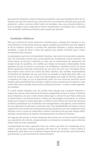 para que ela realmente atinja os objetivos propostos, com que frequência deve ser re-
alizada, que tipo de material usar, qual deve ser o seu tempo de duração para que seja
produtiva – enfim, é preciso refletir sobre tal atividade como uma situação didática, a
qual só atingirá o que é esperado se forem consideradas as condições que a tornarão
uma atividade realmente produtiva para aquele que aprende.




  Condições didáticas
Para que a leitura de contos realmente contribua para a entrada das crianças no uni-
verso literário, é interessante observar alguns cuidados que facilitem que esse ingresso
se dê de maneira tranquila. A escolha das primeiras histórias, o tempo destinado à
atividade, o modo de tratar o texto são aspectos que podem contribuir para o maior
envolvimento das crianças.
Já assinalamos que não é recomendável trabalhar com textos de vocabulário empobre-
cido. Tal orientação convive com a preocupação de, inicialmente, buscar histórias com
trama linear, de estrutura canônica, ou seja, que se caracterizem por apresentar um
estado inicial de equilíbrio, um conflito que rompe tal situação e desencadeia vários
episódios até que se alcance a resolução e se restabeleça o equilíbrio inicial. Os textos
devem apresentar fórmulas tradicionais em seu início (era uma vez) e fim (foram felizes
para sempre) como ocorre nos contos de fadas clássicos. São também recomendáveis
as histórias de repetição, em que uma frase ou situação se repete pelo livro todo, e os
contos de acúmulo, em que a cada nova personagem que surge na história, repete-se
a sequência de todas as que já apareceram antes. Por sua estrutura narrativa muito
simples, pela possibilidade de antecipar e repetir juntos as partes que se repetem, esses
contos têm uma aceitação ótima entre os leitores iniciantes – e entre os mais experien-
tes também!
É a partir dessas histórias com um enredo mais simples que é possível favorecer o
avanço dos alunos como leitores de literatura, preparando-os para o acesso a histórias
mais complexas, em que a trama linear deixa lugar a outras em que várias aventuras
se desenvolvem concomitantemente, vividas por personagens secundárias, ao mesmo
tempo que acontece a trama principal. A vivência como leitores de contos de estrutura
canônica possibilitará que se divirtam com transgressões a esse gênero, como histórias
em que aparecem bruxas boas e princesas más. Tais possibilidades de ruptura com as
expectativas dos leitores são interessantes porque permitem que eles comparem essas
histórias com os contos já conhecidos e tomem consciência de que nem sempre deter-
minadas características se repetem necessariamente em todas as histórias.
Ao longo da vida escolar, o contato frequente dos alunos com os textos literários amplia
sua experiência de leitores, proporcionando os elementos necessários para enfrentar
textos cada vez mais complexos.
A simplicidade da trama, apontada como um critério que deve ser considerado ao es-
colher o que ler para crianças pequenas, não deve ser, no entanto, o único critério. É
importante, além disso, que o professor busque textos que encantem, que emocionem,
que divirtam, no caso da leitura de textos literários.



                                                         9
 