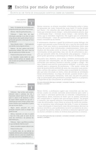 Escrita por meio do professor
  escrita        de um texto de divuLgação científica sobre os tubarões


              para garantir o
                                   comentário

                                       2
          conteúdo do texto


                                                     Nessa conversa, os alunos recordam informações sobre o tema,
   Paulo – Os tubarões são uma família muito
                                                     já pensando em como formulá-las num texto. O trecho ditado
antiga de animais que viveram muito tempo...
                                                     por Paulo – Os tubarões são uma família muito antiga de ani-
  Mariana – Mais de quatrocentos anos...             mais que viveram muito tempo – está praticamente pronto, mas
   Professora – Muito bem, são duas                  a informação final – viveram muito tempo – não satisfaz Ma-
informações parecidas. Se eu falo só muito           riana, que a considera imprecisa. Ela sugere que se acrescente
antiga dá para saber quanto tempo? Como a            outra informação – mais de quatrocentos anos – que garantirá
gente pode aproveitar a informação do Paulo          maior consistência ao trecho.
e da Mariana?
                                                     É interessante observar o papel da professora nesse diálogo: ela
  Paulo, ditando o texto – ... fazem parte de        sugere que pensem numa forma de unir o que foi dito pelos dois
uma família muito antiga de animais...               alunos. Com isso, indica a necessidade de refletirem sobre uma
  Roberta – No meu caderno está escrito              forma de juntar duas informações complementares. Como me-
quatrocentos milhões. Põe assim: vivem há            diadora da discussão entre os alunos, aponta o problema deas
mais de quatrocentos milhões de anos.                informações serem parecidas, mas, em vez de solucioná-lo, pro-
                                                     põe que pensem sobre ele, formulando uma pergunta – Como a
  Produto da discussão escrito na lousa:
                                                     gente pode aproveitar a informação do Paulo e da Mariana?
   OS TUBARõES FAZEM PARTE DE UMA
FAMÍLIA MUITO ANTIGA DE ANIMAIS QUE                  Enquanto isso, Roberta, outra aluna, também preocupada com
VIVE HÁ MAIS DE QUATROCENTOS MILHõES                 a precisão das informações, usa de maneira muito apropriada
DE ANOS. (...)                                       anotações que realizou durante o estudo, corrige a colega – No
                                                     meu caderno está escrito quatrocentos milhões – e arrisca uma
                                                     solução para a pergunta da professora. – Põe assim: vivem há
                                                     mais de quatrocentos milhões de anos. Ao consultar suas anota-
                                                     ções, a aluna não apenas contribui para a qualidade da informa-
                                                     ção que será veiculada no texto, como dá sentido às atividades
                                                     feitas anteriormente, na etapa de estudo, quando leram e ano-
                                                     taram as informações relevantes. Com isso, ela põe em prática
                                                     algo já antecipado pela professora quando explicou a proposta:
                                                     a importância de consultarem as anotações.
                                                     Ver outras intervenções desse tipo no exemplo 1, comentário 3; exemplo 2, comentário 2 e 4;
              para garantir o                        exemplo 3, comentário 1.
                                   comentário

                                       3
          conteúdo do texto


                                                     Nesse trecho, a professora sugere que consultem um dos ma-
   Professora – Aqui na lista, vocês também
                                                     teriais usados no estudo realizado anteriormente para saber a
indicaram classe e subclasse. Isso não é
                                                     que classe e subclasse pertencem os tubarões. Complementa a
importante colocar? Quem for ler vai saber
                                                     importância dessa consulta ao dizer que os nomes científicos
qual é a classe se não dissermos o nome
                                                     são complicados e “a gente tem que escrever direito”. Ao propor
da classe? Voltem naquele livro que tem a
                                                     a consulta, não apenas salienta a necessidade de garantir a pre-
classificação de vários animais, porque esses
                                                     cisão da informação, como libera os alunos de terem de armaze-
nomes científicos são complicados e a gente
                                                     nar na memória uma informação tão árida. É como se dissesse:
tem que escrever direito.
                                                     – Essa informação é importante, mas não precisamos decorar os
   Alguns alunos procuram em suas                    termos científicos, pois poderemos recorrer ao material de estu-
anotações enquanto outros se dirigem aos             do quando for preciso. Assim, incentiva a consulta e garante que
painéis da sala.                                     os alunos utilizem no texto os termos mais precisos e corretos.
   Mônica, mostrando um texto no painel
– Aqui tem. Então, pode ser assim: são da            Ver outras informações desse tipo no exemplo 1, comentário 3; exemplo 2, comentários 3 e 4;
classe dos condrícteos e da subclasse dos            exemplo 3, comentário 1.
elasmobrânquios....
   Professora – Vejam o que Mônica encontrou
e o que está falando. Pode ficar assim?
  Alunos concordam e passam a ditar em coro.
  Produto da discussão:
   (...) EXISTEM CERCA DE 250 ESPÉCIES DE
TUBARõES PERTENCENTES A DIVERSAS FAMÍLIAS
E ORDENS. SÃO DA CLASSE DOS CONDRÍCTEOS
E DA SUBCLASSE DOS ELASMOBRâNQUIOS. (...)



   ciclo 1 | situações didáticas
                                                90
 