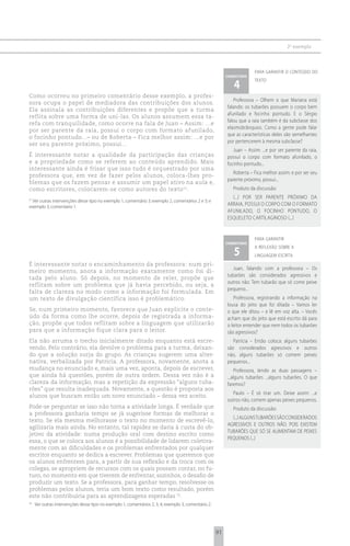2 o exemplo



                                                                                                                         para garantir o conteúdo do
                                                                                                           comentário

                                                                                                              4
                                                                                                                         texto


Como ocorreu no primeiro comentário desse exemplo, a profes-
                                                                                                              Professora – Olhem o que Mariana está
sora ocupa o papel de mediadora das contribuições dos alunos.
                                                                                                           falando: os tubarões possuem o corpo bem
Ela assinala as contribuições diferentes e propõe que a turma
                                                                                                           afunilado e focinho pontudo. E o Sérgio
reflita sobre uma forma de uni-las. Os alunos assumem essa ta-
                                                                                                           falou que a raia também é da subclasse dos
refa com tranquilidade, como ocorre na fala de Juan – Assim: ...e
                                                                                                           elasmobrânquios. Como a gente pode falar
por ser parente da raia, possui o corpo com formato afunilado,
                                                                                                           que as características deles são semelhantes
o focinho pontudo...– ou de Roberta – Fica melhor assim: ...e por
                                                                                                           por pertencerem à mesma subclasse?
ser seu parente próximo, possui...
                                                                                                              Juan – Assim: ...e por ser parente da raia,
É interessante notar a qualidade da participação das crianças                                              possui o corpo com formato afunilado, o
e a propriedade como se referem ao conteúdo aprendido. Mais                                                focinho pontudo...
interessante ainda é frisar que isso tudo é orquestrado por uma
                                                                                                              Roberta – Fica melhor assim: e por ser seu
professora que, em vez de fazer pelos alunos, coloca-lhes pro-
                                                                                                           parente próximo, possui...
blemas que os fazem pensar e assumir um papel ativo na aula e,
como escritores, colocarem-se como autores do texto 51.                                                       Produto da discussão:
                                                                                                             (...) POR SER PARENTE PRóXIMO DA
51
  Ver outras intervenções desse tipo no exemplo 1, comentário 3; exemplo 2, comentários 2 e 3; e
exemplo 3, comentário 1.
                                                                                                           ARRAIA, POSSUI O CORPO COM O FORMATO
                                                                                                           AFUNILADO, O FOCINHO PONTUDO, O
                                                                                                           ESQUELETO CARTILAGINOSO (...)


                                                                                                                         para garantir
                                                                                                           comentário

                                                                                                              5
                                                                                                                         a reflexão sobre a
                                                                                                                         linguagem escrita
É interessante notar o encaminhamento da professora: num pri-
                                                                                                              Juan, falando com a professora – Os
meiro momento, anota a informação exatamente como foi di-
                                                                                                           tubarões são considerados agressivos e
tada pelo aluno. Só depois, no momento de reler, propõe que
                                                                                                           outros não. Tem tubarão que só come peixe
reflitam sobre um problema que já havia percebido, ou seja, a
                                                                                                           pequeno...
falta de clareza no modo como a informação foi formulada. Em
um texto de divulgação científica isso é problemático.                                                        Professora, registrando a informação na
                                                                                                           lousa do jeito que foi ditada – Vamos ler
Se, num primeiro momento, favorece que Juan explicite o conte-                                             o que ele ditou – e lê em voz alta. – Vocês
údo da forma como lhe ocorre, depois de registrada a informa-                                              acham que do jeito que está escrito dá para
ção, propõe que todos reflitam sobre a linguagem que utilizarão                                            o leitor entender que nem todos os tubarões
para que a informação fique clara para o leitor.                                                           são agressivos?
Ela não arruma o trecho inicialmente ditado enquanto está escre-                                              Patrícia – Então coloca: alguns tubarões
vendo. Pelo contrário, ela devolve o problema para a turma, deixan-                                        são considerados agressivos e outros
do que a solução surja do grupo. As crianças sugerem uma alter-                                            não, alguns tubarões só comem peixes
nativa, verbalizada por Patrícia. A professora, novamente, anota a                                         pequenos...
mudança no enunciado e, mais uma vez, aponta, depois de escrever,                                               Professora, lendo as duas passagens –
que ainda há questões, porém de outra ordem. Dessa vez não é a                                             ...alguns tubarões ...alguns tubarões. O que
clareza da informação, mas a repetição da expressão “alguns tuba-                                          faremos?
rões” que resulta inadequada. Novamente, a questão é proposta aos
                                                                                                             Paulo – É só tirar um. Deixe assim: ...e
alunos que buscam então um novo enunciado – dessa vez aceito.
                                                                                                           outros não, comem apenas peixes pequenos.
Pode-se perguntar se isso não torna a atividade longa. É verdade que                                          Produto da discussão:
a professora ganharia tempo se já sugerisse formas de melhorar o
                                                                                                             (...) ALGUNS TUBARõES SÃO CONSIDERADOS
texto. Se ela mesma melhorasse o texto no momento de escrevê-lo,
                                                                                                           AGRESSIVOS E OUTROS NÃO. POIS EXISTEM
agilizaria mais ainda. No entanto, tal rapidez se daria à custa do ob-
                                                                                                           TUBARõES QUE Só SE ALIMENTAM DE PEIXES
jetivo da atividade: numa produção oral com destino escrito como
                                                                                                           PEQUENOS (...)
essa, o que se coloca aos alunos é a possibilidade de lidarem coletiva-
mente com as dificuldades e os problemas enfrentados por qualquer
escritor enquanto se dedica a escrever. Problemas que queremos que
os alunos enfrentem para, a partir de sua reflexão e da troca com os
colegas, se apropriem de recursos com os quais possam contar, no fu-
turo, no momento em que tiverem de enfrentar, sozinhos, o desafio de
produzir um texto. Se a professora, para ganhar tempo, resolvesse os
problemas pelos alunos, teria um bom texto como resultado, porém
este não contribuiria para as aprendizagens esperadas 52.
52
     Ver outras intervenções desse tipo no exemplo 1, comentários 2, 3, 4; exemplo 3, comentário 2.




                                                                                                      91
 