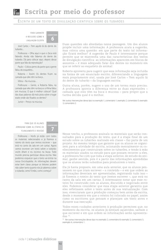 Escrita por meio do professor
  escrita        de um texto de divuLgação científica sobre os tubarões


                para garantir
                                   comentário

                                       6
           a reflexão sobre a
            linguagem escrita
                                                     Duas questões são abordadas nessa passagem. Um dos alunos
   José Carlos – Tem aquilo lá do dente do
                                                     propõe incluir uma informação. A professora acata a sugestão,
tubarão...
                                                     mas coloca uma questão: em que parte do texto tal informa-
   Professora – Olha aqui o que o Zeca está          ção ficará melhor? A sugestão de Paulo é interessante porque
falando. Ainda não falamos do dente do               permite que se mantenha uma das características dos textos
tubarão. Dá para colocar aqui, depois dessa          de divulgação científica: as informações aparecem em blocos de
parte que fala da reprodução?                        assuntos – é mais adequado falar dos dentes no momento em
   Paulo – Coloca perto da parte que a gente         que se referir ao esqueleto do animal.
falou do esqueleto...
                                                     Roberta aproveita para sugerir que essa informação seja incluída
  Roberta – Assim: Os dentes ficam na                na forma de um enunciado escrito, diferenciando a linguagem
camada que eles têm na boca...                       mais propriamente oral, usada por José Carlos – Tem aquilo lá
  Vilma – Na mucosa...                               do dente do tubarão – da linguagem escrita.
   Professora – Gente, a Roberta falou na            Outra aluna, porém, sugere o uso de um termo mais preciso.
camada que eles têm na boca e a Vilma falou          A professora aponta a diferença entre as duas expressões –
em mucosa. O que é melhor colocar? Qual              camada que eles têm na boca e mucosa – para propor que a
das duas palavras dá mais pista sobre o lugar        turma decida qual é a melhor.
exato onde são fixados os dentes?
                                                     Ver outras intervenções desse tipo no exemplo 1, comentário 1; exemplo 2, comentário 5; exemplo
  Junior – Presos na mucosa.
                                                     3, comentário 2.




          para que os alunos
                                   comentário

                                       7
aprendam sobre as etapas de
      planejamento e revisão
                                                     Nesse trecho, a professora assinala os materiais que serão con-
   Professora – Vocês já estão com todos             sultados para a produção do texto, que é a etapa final de um
os materiais selecionados e já fizemos o             estudo sobre os tubarões realizado em classe – faz parte de um
roteiro do texto que iremos escrever – que           projeto. Ao mesmo tempo que garante que os alunos se organi-
está no canto da sala em um cartaz. Agora            zem para a atividade de escrita, acionando mentalmente os co-
vamos escrever um texto sobre o tubarão:             nhecimentos que construíram sobre os tubarões, e tendo à mão
vocês ditam e eu escrevo na lousa. Todo              os materiais usados no estudo para que possam recorrer a eles,
mundo precisa participar dessa escrita. Não          a professora faz com que toda a etapa anterior, de estudo do ani-
podemos esquecer que o texto vai entrar na           mal, ganhe sentido, pois é a partir das informações aprendidas
nossa Enciclopédia. As informações devem             que os alunos terão subsídios para produzirem o texto.
estar bem claras porque os leitores podem
não saber tanto quanto nós já sabemos sobre          Ela já havia proposto, em uma aula anterior, que os alunos pen-
o tubarão, certo? Então, como começa?                sassem no que iriam escrever – o conteúdo – e em que ordem as
                                                     informações deveriam ser apresentadas, registrando tudo isso –
                                                     já fizemos o roteiro do texto que iremos escrever –, que está no
                                                     canto da sala em um cartaz. É interessante notar que esse ro-
                                                     teiro foi construído com os alunos, discutido e negociado entre
                                                     eles. Podemos considerar que essa etapa anterior garantiu que
                                                     eles refletissem sobre o texto antes de sua textualização. Com
                                                     isso, vivenciaram que a produção começou bem antes da escrita,
                                                     desde o momento em que o roteiro foi colocado no papel, assim
                                                     como os escritores que pensam e planejam um texto antes e
                                                     durante sua execução.
                                                     Todos esses cuidados anteriores à produção permitem que, no
                                                     momento da escrita, os alunos já estejam aquecidos, saibam o
                                                     que escrever e em que ordem as informações serão apresenta-
                                                     das 53 .
                                                     53
                                                       Ver outras intervenções desse tipo no exemplo 2, comentário 8; exemplo 3, comentário 5;
                                                     exemplo 4, comentário 1.




   ciclo 1 | situações didáticas
                                                92
 