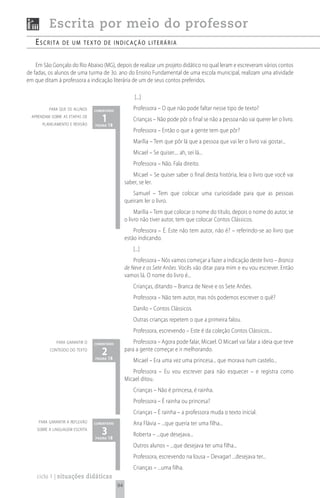 Escrita por meio do professor
   escrita      de um texto de indicação Literária


    Em São Gonçalo do Rio Abaixo (MG), depois de realizar um projeto didático no qual leram e escreveram vários contos
de fadas, os alunos de uma turma de 3o. ano do Ensino Fundamental de uma escola municipal, realizam uma atividade
em que ditam à professora a indicação literária de um de seus contos preferidos.

                                                       [...]
          para que os alunos    comentário
                                                      Professora – O que não pode faltar nesse tipo de texto?
  aprendam sobre as etapas de
       planejamento e revisão
                                   1 18
                                página
                                                      Crianças – Não pode pôr o final se não a pessoa não vai querer ler o livro.
                                                      Professora – Então o que a gente tem que pôr?
                                                      Marília – Tem que pôr lá que a pessoa que vai ler o livro vai gostar...
                                                      Micael – Se quiser.... ah, sei lá...
                                                      Professora – Não. Fala direito.
                                                     Micael – Se quiser saber o final desta história, leia o livro que você vai
                                                  saber, se ler.
                                                     Samuel – Tem que colocar uma curiosidade para que as pessoas
                                                  queiram ler o livro.
                                                       Marília – Tem que colocar o nome do título, depois o nome do autor, se
                                                  o livro não tiver autor, tem que colocar Contos Clássicos.
                                                      Professora – É. Este não tem autor, não é? – referindo-se ao livro que
                                                  estão indicando.
                                                      [...]
                                                      Professora – Nós vamos começar a fazer a indicação deste livro – Branca
                                                  de Neve e os Sete Anões. Vocês vão ditar para mim e eu vou escrever. Então
                                                  vamos lá. O nome do livro é...
                                                      Crianças, ditando – Branca de Neve e os Sete Anões.
                                                      Professora – Não tem autor, mas nós podemos escrever o quê?
                                                      Danilo – Contos Clássicos.
                                                      Outras crianças repetem o que a primeira falou.
                                                      Professora, escrevendo – Este é da coleção Contos Clássicos...
              para garantir o   comentário            Professora – Agora pode falar, Micael. O Micael vai falar a ideia que teve
          conteúdo do texto
                                   2 18
                                página
                                                  para a gente começar e ir melhorando.
                                                      Micael – Era uma vez uma princesa... que morava num castelo...
                                                     Professora – Eu vou escrever para não esquecer – e registra como
                                                  Micael ditou.
                                                      Crianças – Não é princesa, é rainha.
                                                      Professora – É rainha ou princesa?
                                                      Crianças – É rainha – a professora muda o texto inicial.
     para garantir a reflexão   comentário            Ana Flávia – ...que queria ter uma filha...
    sobre a linguagem escrita
                                   3 18
                                página
                                                      Roberta – ...que desejava...
                                                      Outros alunos – ...que desejava ter uma filha...
                                                      Professora, escrevendo na lousa – Devagar! ...desejava ter...
                                                      Crianças – ...uma filha.
    ciclo 1 | situações didáticas
                                             94
 