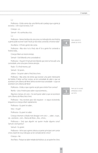 3 o exemplo



    [...]
    Professora – Então vamos dar uma lidinha até o pedaço que a gente já
escreveu – e lê o que escreveu. E aí?
    Crianças – aí...
    Samuel – Aí a rainha deu a luz.
    [...]
    Professora – Vamos lembrar de uma coisa: na indicação de uma história                               para garantir o
                                                                                           comentário
a gente pode escrever tudo? Vocês já não estão contando a história toda?
    Ana Maria – O final a gente não conta.
                                                                                              4 22
                                                                                           página
                                                                                                        gênero do texto



    Professora – Mas não é só o final, não é? Se a gente for contando a
história toda...
    Crianças falam ao mesmo tempo.
    Samuel – Está faltando uma curiosidade aí.
    Professora – Ouçam! O Samuel está falando que está na hora pôr uma
curiosidade, uma coisa para chamar atenção.
    Paulo – É o final mesmo, uai!
    Samuel – Se quiser...
    Juliana – Se quiser saber o final, leia o livro.
    Professora – Mas antes nós temos que escrever uma parte interessante
da história. O leitor vai ficar curioso, vai ter curiosidade de saber o que vai
acontecer com a Branca de Neve. Vamos escrever essa curiosidade – o que vai
acontecer com a Branca de Neve?
    Professora – Então, o que a gente vai pôr para o leitor ficar curioso?
                                                                                           comentário   para que os alunos
    Marília – Leia a história para saber o que aconteceu...
                                                                                              5 22
                                                                                           página
                                                                                                        aprendam a ditar
                                                                                                        um texto
   Algumas crianças, em coro – Se você quiser saber o que vai acontecer
com a Branca de Neve, leia o livro.
   Professora – Vou escrever para não esquecer – e segue escrevendo,
enquanto as crianças ditam rapidamente.
    Professora – Eu parei no saber...
    Vitor – O quê?
    Professora – Eu parei no saber.
     Crianças retomam o ditado mais devagar e em coro – ... saber... o que...
vai... acontecer... com.... Branca de Neve..., leia... o livro...
   Professora – Será que alguém vai querer mudar alguma coisa?
Samuel, você gostou?
    Samuel – Eu gostei.
     Professora – Acho que a gente colocou as partes principais sem contar
o livro. Quem ler essa indicação vai ter vontade de ler o livro?
    Crianças – Vai.
    Ana Flávia – Porque vai saber metade da história e, aí, vai querer ler o livro.



                                                                                      95
 
