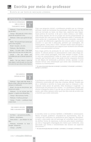 Escrita por meio do professor
   escrita          de um texto de indicação Literária



i n t e rv e n çõ e s
para propiciar aprendizagens
                                          comentário

                                             1
             sobre as etapas de
       planejamento e revisão
                                                            Com sua pergunta inicial, a professora propõe que as crianças
   Professora – O que não pode faltar nesse
                                                            reflitam, antes de iniciarem sua produção, sobre aquilo que de-
tipo de texto?
                                                            verá ser incluído no texto. Ao fazer isso, explicita uma impor-
  Crianças – Não pode pôr o final se não a                  tante prática do escritor: a de que o texto começa a ser elabo-
pessoa não vai querer ler o livro.                          rado antes mesmo de ele se ocupar da escrita propriamente. A
  Professora – Então o que a gente tem que                  intervenção faz com que os alunos pensem sobre o conteúdo do
pôr?                                                        texto antes de o começarem. Ter claro esse conteúdo, construí-
                                                            do a partir de diferentes sugestões dos alunos sobre o que deve
   Marília – Tem que pôr lá que a pessoa que
                                                            constar e o que não é adequado, permite que antecipem, em
vai ler o livro vai gostar...
                                                            linhas gerais, como será o texto. Tornam assim mais eficiente o
   Micael – Se quiser.... ah, sei lá...                     trabalho de textualização que seguirá esse momento de reflexão
   Professora – Não. Fala direito.                          sobre o que pretendem escrever.
   Micael – Se quiser saber o final desta                   Essa etapa prévia da produção de um texto chama-se planeja-
história, leia o livro que você vai saber se ler.           mento. É comum pensar no planejamento como uma etapa an-
    Samuel – Tem que colocar uma                            terior, como nessa passagem, mas nem sempre é assim. O tex-
curiosidade para que as pessoas queiram ler                 to está em planejamento todas as vezes que o escritor pensar
o livro.                                                    naquilo que incluirá nele e isso pode ocorrer enquanto escreve
    Marília – Tem que colocar o nome do                     ou até depois de terminada a primeira versão, quando o autor
título, depois o nome do autor, se o livro não              resolve incluir uma informação que antes não considerara ne-
tiver autor, tem que colocar Contos Clássicos.              cessária ou interessante 56.
                                                            56
                                                               Ver outras intervenções desse tipo no exemplo 2, comentários 7 e 8; exemplo 3, comentário 5;
                                                            exemplo 4, comentário 1.




                para garantir o
                                          comentário

                                             2
            conteúdo do texto


                                                            A professora convida o grupo a refletir sobre um enunciado ini-
  Professora – Agora pode falar Micael. O
                                                            cialmente construído por uma das crianças, Micael. Propõe que
Micael vai falar a ideia que teve para a gente
                                                            ele o verbalize e escreve na lousa para que as crianças o con-
começar e ir melhorando.
                                                            siderem como ponto de partida. Uma mudança é sugerida – a
  Micael – Era uma vez uma princesa... que                  substituição de princesa por rainha – e a professora propõe aos
morava num castelo...                                       alunos a pergunta sobre o uso de um ou outro termo; buscando,
   Professora – Eu vou escrever para não                    assim, que todos opinem sobre qual dos dois está de acordo com
esquecer – e registra como Micael ditou.                    a história que estão indicando.
   Crianças – Não é princesa, é rainha.
   Professora – É rainha ou princesa?
   Crianças – É rainha – a professora muda
o texto inicial.


     para garantir a reflexão
                                          comentário

                                             3
    sobre a linguagem escrita


                                                            A escolha entre os termos QUERIA e DESEJAVA é interessante.
   Ana Flávia – ... que queria ter uma filha...
                                                            Nessa situação podemos considerá-los equivalentes, mas as
   Roberta– ...que desejava...                              crianças são unânimes na preferência pelo segundo. Novamen-
    Outros alunos – ...que desejava ter uma                 te aqui, a discussão não se restringe ao conteúdo, mas à busca
filha...                                                    da melhor forma de expressar, à procura pela maior semelhan-
                                                            ça com a linguagem empregada nos textos que conhecem, uma
  Professora, escrevendo           na     lousa   –
                                                            discussão que revela a sensibilidade dos alunos aos aspectos
Devagar! ...desejava ter...
                                                            discursivos 55.
   Crianças – ...uma filha.                                 55
                                                                 Ver outras intervenções desse tipo no exemplo 1, comentários 2, 3, 4; exemplo 2, comentários 5 e 6.




   ciclo 1 | situações didáticas
                                                       96
 