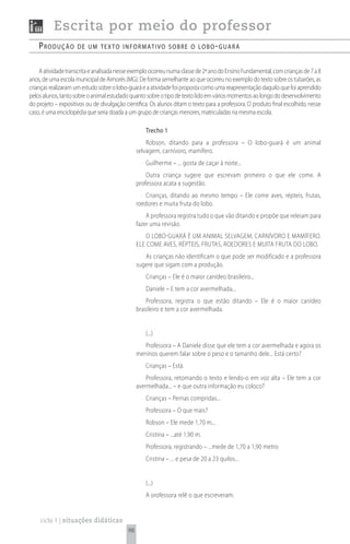 Escrita por meio do professor
    produção         de um texto informativo sobre o Lobo - guará


     A atividade transcrita e analisada nesse exemplo ocorreu numa classe de 2ª ano do Ensino Fundamental, com crianças de 7 a 8
anos, de uma escola municipal de Aimorés (MG). De forma semelhante ao que ocorreu no exemplo do texto sobre os tubarões, as
crianças realizaram um estudo sobre o lobo-guará e a atividade foi proposta como uma reapresentação daquilo que foi aprendido
pelos alunos, tanto sobre o animal estudado quanto sobre o tipo de texto lido em vários momentos ao longo do desenvolvimento
do projeto – expositivos ou de divulgação científica. Os alunos ditam o texto para a professora. O produto final escolhido, nesse
caso, é uma enciclopédia que seria doada a um grupo de crianças menores, matriculadas na mesma escola.

                                                   Trecho 1
                                                    Robson, ditando para a professora – O lobo-guará é um animal
                                                selvagem, carnívoro, mamífero.
                                                   Guilherme – ... gosta de caçar à noite...
                                                    Outra criança sugere que escrevam primeiro o que ele come. A
                                                professora acata a sugestão.
                                                   Crianças, ditando ao mesmo tempo – Ele come aves, répteis, frutas,
                                                roedores e muita fruta do lobo.
                                                    A professora registra tudo o que vão ditando e propõe que releiam para
                                                fazer uma revisão.
                                                    O LOBO-GUARÁ É UM ANIMAL SELVAGEM, CARNÍVORO E MAMÍFERO.
                                                ELE COME AVES, RÉPTEIS, FRUTAS, ROEDORES E MUITA FRUTA DO LOBO.
                                                   As crianças não identificam o que pode ser modificado e a professora
                                                sugere que sigam com a produção.
                                                   Crianças – Ele é o maior canídeo brasileiro...
                                                   Daniele – E tem a cor avermelhada...
                                                    Professora, registra o que estão ditando – Ele é o maior canídeo
                                                brasileiro e tem a cor avermelhada.


                                                   (...)
                                                   Professora – A Daniele disse que ele tem a cor avermelhada e agora os
                                                meninos querem falar sobre o peso e o tamanho dele... Está certo?
                                                   Crianças – Está.
                                                    Professora, retomando o texto e lendo-o em voz alta – Ele tem a cor
                                                avermelhada... – e que outra informação eu coloco?
                                                   Crianças – Pernas compridas...
                                                   Professora – O que mais?
                                                   Robson – Ele mede 1,70 m...
                                                   Cristina – ...até 1,90 m.
                                                   Professora, registrando – ...mede de 1,70 a 1,90 metro
                                                   Cristina – ... e pesa de 20 a 23 quilos...


                                                   (...)
                                                   A orofessora relê o que escreveram:


    ciclo 1 | situações didáticas
                                           98
 