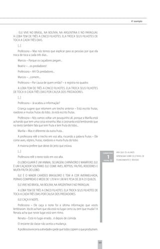4 o exemplo



    ELE VIVE NO BRASIL, NA BOLÍVIA, NA ARGENTINA E NO PARAGUAI.
A LOBA TEM DE TRÊS A CINCO FILHOTES. ELA TROCA SEUS FILHOTES DE
TOCA A CADA TRÊS DIAS.
   [...]
    Professora – Mas nós temos que explicar para as pessoas por que ela
troca de toca a cada três dias...
   Marcos – Porque os caçadores pegam...
   Beatriz – ...os predadores!
   Professora – Ah! Os predadores...
   Marcos – ...comem...
   Professora – Por causa de quem então? – e registra no quadro:
    A LOBA TEM DE TRÊS A CINCO FILHOTES. ELA TROCA SEUS FILHOTES
DE TOCA A CADA TRÊS DIAS POR CAUSA DOS PREDADORES.
   [...]
   Professora – Já acabou a informação?
   Criança sugere que retomem um trecho anterior – Está escrito frutas,
roedores e muitas frutas do lobo. Já está escrito frutas.
    Professora – Nós vamos voltar um pouquinho ali, porque a Marília está
achando que tem uma coisa estranha. Mas o Leonardo está lembrando que
no texto também fala que tem fruta e tem fruta do lobo...
   Marilia – Mas é diferente da outra fruta...
   A professora relê o trecho em voz alta, riscando a palavra frutas – Ele
come aves, répteis, frutas, roedores e muita fruta do lobo.
   A maioria prefere que deixe do jeito que estava.
   [...]                                                                             comentário   ara que os alunos

   Professora relê o texto todo em voz alta.                                            1 22
                                                                                     página
                                                                                                  aprendam sobre as etapas de
                                                                                                  planejamento e revisão
   O LOBO-GUARÁ É UM ANIMAL SELVAGEM, CARNÍVORO E MAMÍFERO. ELE
É UM CAÇADOR SOLITÁRIO. ELE COME AVES, RÉPTEIS, FRUTAS, ROEDORES E
MUITA FRUTA DO LOBO.
   ELE É O MAIOR CANÍDEO BRASILEIRO E TEM A COR AVERMELHADA,
PERNAS COMPRIDAS E MEDE DE 1,70 M A 1,90 M E PESA DE 20 A 23 QUILOS.
   ELE VIVE NO BRASIL, NA BOLÍVIA, NA ARGENTINA E NO PARAGUAI.
   A LOBA TEM DE TRÊS A CINCO FILHOTES. ELA TROCA SEUS FILHOTES DE
TOCA A CADA TRÊS DIAS POR CAUSA DOS PREDADORES.
   ELE CAÇA À NOITE.
   Professora – Ele caça à noite foi a última informação que vocês
lembraram. Vocês acham que ela está no lugar certo ou tem que mudar? A
Renata acha que neste lugar está sem ritmo.
   Renata – Está no lugar errado... é depois de comida.
   O restante da classe não aceita a mudança.
   A professora encerra a atividade e pede que todos copiem o que produziram.



                                                                                99
 
