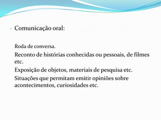 - Comunicação oral:
Roda de conversa.

Reconto de histórias conhecidas ou pessoais, de filmes
etc.
Exposição de objetos, materiais de pesquisa etc.
Situações que permitam emitir opiniões sobre
acontecimentos, curiosidades etc.

 