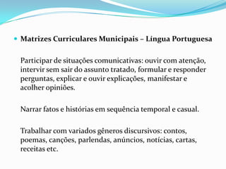  Matrizes Curriculares Municipais – Língua Portuguesa

Participar de situações comunicativas: ouvir com atenção,
intervir sem sair do assunto tratado, formular e responder
perguntas, explicar e ouvir explicações, manifestar e
acolher opiniões.
Narrar fatos e histórias em sequência temporal e casual.
Trabalhar com variados gêneros discursivos: contos,
poemas, canções, parlendas, anúncios, notícias, cartas,
receitas etc.

 