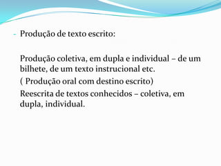 - Produção de texto escrito:

Produção coletiva, em dupla e individual – de um
bilhete, de um texto instrucional etc.
( Produção oral com destino escrito)
Reescrita de textos conhecidos – coletiva, em
dupla, individual.

 