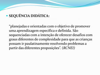  SEQUÊNCIA DIDÁTICA:

“planejadas e orientadas com o objetivo de promover
uma aprendizagem específica e definida. São
sequenciadas com a intenção de oferecer desafios com
graus diferentes de complexidade para que as crianças
possam ir paulatinamente resolvendo problemas a
partir das diferentes proposições”. (RCNEI)

 
