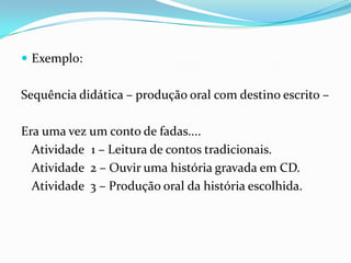  Exemplo:

Sequência didática – produção oral com destino escrito –
Era uma vez um conto de fadas....
Atividade 1 – Leitura de contos tradicionais.
Atividade 2 – Ouvir uma história gravada em CD.
Atividade 3 – Produção oral da história escolhida.

 