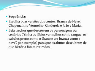  Sequência:
 Escolha boas versões dos contos: Branca de Neve,

Chapeuzinho Vermelho, Cinderela e João e Maria.
 Leia trechos que descrevem os personagens ou
cenários (“tinha os lábios vermelhos como sangue, os
cabelos pretos como o ébano e era branca como a
neve”, por exemplo) para que os alunos descubram de
que história foram retirados.

 