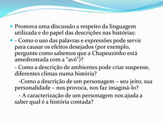  Promova uma discussão a respeito da linguagem

utilizada e do papel das descrições nas histórias:
 - Como o uso das palavras e expressões pode servir
para causar os efeitos desejados (por exemplo,
pergunte como sabemos que a Chapeuzinho está
amedrontada com a “avó”)?
- Como a descrição de ambientes pode criar suspense,
diferentes climas numa história?
-Como a descrição de um personagem – seu jeito, sua
personalidade – nos provoca, nos faz imaginá-lo?
- A caracterização de um personagem nos ajuda a
saber qual é a história contada?

 