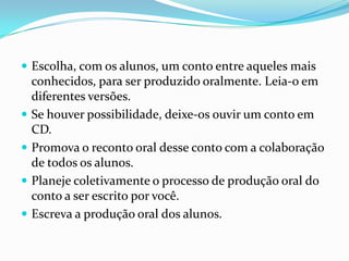  Escolha, com os alunos, um conto entre aqueles mais






conhecidos, para ser produzido oralmente. Leia-o em
diferentes versões.
Se houver possibilidade, deixe-os ouvir um conto em
CD.
Promova o reconto oral desse conto com a colaboração
de todos os alunos.
Planeje coletivamente o processo de produção oral do
conto a ser escrito por você.
Escreva a produção oral dos alunos.

 