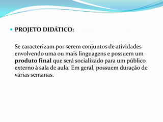  PROJETO DIDÁTICO:

Se caracterizam por serem conjuntos de atividades
envolvendo uma ou mais linguagens e possuem um
produto final que será socializado para um público
externo à sala de aula. Em geral, possuem duração de
várias semanas.

 