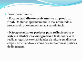  Erros mais comuns:

- Focar o trabalho excessivamente no produto
final. Os alunos aprendem muito mais com todo o
processo do que com a chamada culminância.
- Não aproveitar os projetos para refletir sobre o
sistema alfabético e ortográfico. Os alunos devem
realizar registros e ter atividades de leitura em diversas
etapas, articulando o sistema de escrita com as práticas
de linguagem.

 