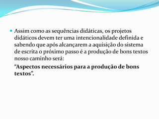  Assim como as sequências didáticas, os projetos

didáticos devem ter uma intencionalidade definida e
sabendo que após alcançarem a aquisição do sistema
de escrita o próximo passo é a produção de bons textos
nosso caminho será:
“Aspectos necessários para a produção de bons
textos”.

 