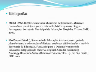  Bibliografia:
 MOGI DAS CRUZES, Secretaria Municipal de Educação. Matrizes

curriculares municipais para a educação básica: 9 anos- Língua
Portuguesa. Secretaria Municipal de Educação. Mogi das Cruzes: SME,
2009.
 São Paulo (Estado), Secretaria da Educação. Ler e escrever: guia de

planejamento e orientações didáticas; professor alfabetizador – 1a série
Secretaria da Educação, Fundação para o Desenvolvimento da
Educação; adaptação do material original, Claudia Rosenberg
Aratangy, Rosalinda Soares Ribeiro de Vasconcelos. - 3. ed. São Paulo :
FDE, 2010.

 