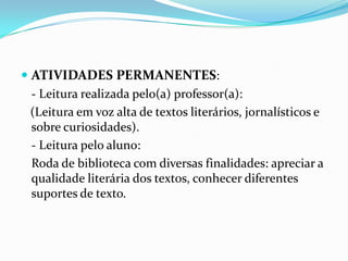  ATIVIDADES PERMANENTES:
- Leitura realizada pelo(a) professor(a):
(Leitura em voz alta de textos literários, jornalísticos e
sobre curiosidades).
- Leitura pelo aluno:
Roda de biblioteca com diversas finalidades: apreciar a
qualidade literária dos textos, conhecer diferentes
suportes de texto.

 