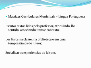  Matrizes Curriculares Municipais – Língua Portuguesa

Escutar textos lidos pelo professor, atribuindo-lhe
sentido, associando texto e contexto.

Ler livros na classe, na biblioteca e em casa
(empréstimos de livros).
Socializar as experiências de leitura.

 