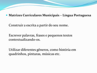  Matrizes Curriculares Municipais – Língua Portuguesa

Construir a escrita a partir do seu nome.

Escrever palavras, frases e pequenos textos
contextualizando-os.
Utilizar diferentes gêneros, como história em
quadrinhos, pinturas, músicas etc.

 
