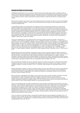 Situação da Mulher na Grécia antiga<br />Trabalhando fundamentalmente com o caso ateniense, procuraremos apresentar alguns aspectos sobre a condição da mulher no Período Clássico. Observamos precipuamente que as mulheres gregas em geral eram despossuídas de direitos políticos ou jurídicos e encontravam-se inteiramente submetidas socialmente. A ateniense casada vivia a maior parte do tempo confinada às paredes de sua casa, detendo no máximo o papel de organizadora das funções domésticas, estando de fato submissa a um regime de quase reclusão. <br />Mesmo antes do casamento, nem se pensava que a jovem pudesse encontrar-se livremente com rapazes, visto que viviam fechadas nos aposentos destinados às mulheres – o gineceu. Deviam lá permanecer para ficar longe das vistas, separadas até dos membros masculinos da própria família.<br />A inferioridade da mulher e da sua posição pode ser atestada pela Política de Aristóteles que a justificava em virtude da não plenitude na mulher da parte racional da alma, o logos. Observamos inclusive no texto aristotélico, que para tanto faz uso das palavras de Sófocles, que as mulheres deviam, por sua graça natural, permanecer em silêncio, o que é por demais significativo de sua condição numa comunidade democrática, na qual a participação isonômica na política, ou seja, na vida da pólis, caracterizava o ateniense, singularmente nas assembléias deliberativas da Pnix e na ocupação das diversas magistraturas. Jean Pierre Vernant observa mesmo que o que implicava o sistema da pólis era primeiramente uma fantástica preeminência da palavra sobre todos os outros instrumentos do poder. Palavra que não era mais o termo ritual, a fórmula justa, mas o debate contraditório, a discussão, a argumentação (Vernant, 1989: 34). Calar a mulher significava portanto, efetivamente, o mesmo que excluí-la inteiramente da cidadania. Vejamos então as palavras do Estagirita:<br />quot;
Isto nos leva imediatamente de volta à natureza da alma: nesta, há por natureza uma parte que comanda e  uma parte que  é  comandada, às quais atribuímos qualidades diferentes, ou seja, a qualidade do racional e a do irracional. (...) o mesmo princípio se aplica  aos outros  casos  de comandante e comandado. Logo, há por natureza várias classes de comandantes e comandados, pois de maneiras diferentes o homem livre comanda o escravo, o macho comanda a fêmea e o homem comanda a criança. Todos possuem as diferentes partes  da  alma, mas  possuem-nas diferentemente, pois o escravo não possui de forma alguma a faculdade de deliberar, enquanto a mulher a possui, mas sem autoridade plena, e a criança a tem, posto que ainda em formação. (...) Devemos então  dizer  que  todas  aquelas pessoas tem suas qualidades próprias, como o poeta (Sófocles, Ájax, vv.405-408) disse das mulheres: ‘O silêncio dá graça as mulheres’, embora isto em  nada se aplique ao homem” (Aristóteles, Política,  I, 1260 a-b, pp. 32 e 33). <br />Segundo Maria da Graça Ferreira Schalcher, tal passagem da Política recoloca em questão a fraqueza da mulher, não apenas na dimensão fisiológica, mas investida de uma conotação ético-metafísica com as relações entre a alma e o corpo, e entre as partes da alma, uma provida e a outra desprovida de razão; a primeira constituindo o elemento hegemônico e a segunda, o elemento subordinado. Ainda que Aristóteles afirme, sublinha Schalcher, em coerência com o fato de a mulher pertencer ao gênero humano, que todas as partes da alma estão nela presentes, ele considera essa presença de forma distinta em relação ao homem, pois apesar de a mulher possuir a capacidade de deliberar, falta a ela a capacidade de decidir (Schalcher, 1998: 338). <br />Pode-se questionar que Aristóteles não fosse um “ateniense” típico do IV° século e que, portanto, sua visão pessoal fosse somente um projeto de agir sobre o social e não a constatação de uma realidade já dada. Mas se recorrermos, por exemplo, à comédia de Aristófanes intitulada A Assembléia de Mulheres (392 a.C.) verificamos o quão inusitado seria a participação feminina na vida pública. <br />Segundo Marta Méga de Andrade, a comédia de Aristófanes ainda que assumisse sua irrealidade, não assumia sua impossibilidade. Era justamente porque a pólis de então, aquela após a Guerra do Peloponeso (431-404 a.C.), já aceitava uma positividade com relação à presença feminina no espaço público que Aristófanes pode identificar a possibilidade, ainda que risível, das mulheres assumirem o governo (Andrade, 1999: 264). <br />Mas, por outro lado, o subterfúgio do travestimento, ou seja, o fato de que os atores, vestidos de mulher, travestiam-se de homens para, discursando e votando como homens, conferirem às mulheres o governo da cidade, por si só já caracterizava o reconhecimento, até mesmo no âmbito da ficção, de que as mulheres não podiam e nem reivindicavam o direito de, enquanto mulheres, participar da assembléia dos cidadãos (Andrade, 1999: 265). Devemos observar que isto se dava mesmo nesta Atenas do início do século IV, onde os valores citadinos achavam-se em crise pela derrota na guerra. <br />Como se vê, a participação efetiva da mulher no mundo da pólis, mesmo na ficção e numa época de crise de valores, era de todo impensável. O que não significa, entretanto, que não tivessem sido desenvolvidos espaços de fala feminina como esferas próprias de sua atuação social no interior da cidade. Realmente, como salienta Fábio de Souza Lessa, a mulher agia, e agia relevantemente, como elemento de integração social ao romper com o silêncio, ao disseminar informações que revitalizavam o processo de identidade junto ao grupo de parentes, amigas, vizinhas, associações religiosas. Tratando-se de uma sociedade de comunicação fundamentalmente oral, era vital a circulação de informações, a integração era mesmo mantida, segundo Lessa, pelo fato das pessoas dialogarem em suas próprias casas, com seus vizinhos, na Ágora, nos espaços públicos e privados, até mesmo porque nas póleis as questões privadas tinham claro interesse público. <br />Assim, nos contatos com suas phílai durante a realização das atividades domésticas que pressupunham um trabalho coletivo, em ocasiões de visitas às vizinhas, nas idas à fonte, na colheita de frutos, as esposas encontravam a possibilidade de dialogarem entre si, transmitindo informações e, simultaneamente, se mantendo informadas acerca dos acontecimentos e dos saberes que circulavam na sociedade políade (Lessa, 1999: 160-161). <br />Luís Garcia Iglésias trabalha mesmo com a hipótese de uma participação da esposa, de forma indireta, na vida política. Segundo este autor, as opiniões das esposas podiam de fato sensibilizar os maridos nas decisões que estes tomavam na Assembléia (Iglésias, 1986: 108). <br />Com relação à condição feminina em Esparta para o mesmo período, observamos que suas mulheres pareciam ter uma “liberdade” maior que as atenienses. Inclusive, Aristóteles na Política, ao criticar as falhas do regime espartano, tratava, logo após a ameaça dos hilotas, a das mulheres. Segundo ele, as espartanas eram até licenciosas, depravadas e luxuriosas. Acusava-as, principalmente, de mandarem nos maridos, deixando subentendido que o motivo disto estava no fato de muitas viúvas casarem novamente, levando consigo os direitos sobre o lote de terra (kléros) cultivado pelos hilotas. Observemos suas palavras: <br />quot;
(...) da mesma forma que o homem e a mulher são parte da família, é óbvio que a cidade também é dividida em uma metade de população masculina e outra metade de população feminina, de tal forma que em todas  as constituições nas quais a posição das mulheres é mal ordenada se pode considerar que metade da cidade não tem leis. Foi isto que aconteceu na Lacedemônia, pois o legislador, querendo que toda a comunidade  fosse igualmente belicosa, atingiu claramente o seu objetivo com relação aos homens, mas falhou quanto às mulheres que vivem licenciosamente,entregues a todas as formas de depravação e da maneira mais luxuriosa. Disto resulta inevitavelmente que numa cidade assim estruturada a riqueza é excessivamente apreciada, especialmente se os homens se deixam governar pelas mulheres (...) Existia tal característica entre os Lacedemônios, e no período de sua hegemonia muitos assuntos eram decididos pelas mulheres (...) as mulheres se tornaram possuidoras de cerca de dois quintos de todo o território da Lacedemônia, por causa do grande número delas que herda propriedades e da prática de dar grandes dotes (...) o mau comportamento da mulher não somente infunde um ar de licenciosidade à própria constituição, mas  também tende de certo modo a estimular o amor à riqueza” (Aristóteles, Política, VI, 1270 a-b, pp. 60-61). <br />Ainda que seja difícil considerar literalmente as palavras do Filósofo, ao menos a mulher espartana tinha a possibilidade de uma vida absolutamente não reclusa e, inclusive, uma participação no treinamento militar, dado fundamental nesta sociedade essencialmente guerreira. Mas não devemos ser induzidos a erro, já que isto não significava que as mulheres espartanas tivessem socialmente mais consideração e sim, ao contrário, que sua utilidade era ainda mais diminuída no mundo da pólis. <br />Marcos Alvito Pereira de Souza informa-nos que as mulheres espartanas, ao contrário das atenienses (onde o fundamental no aprendizado de uma jovem, desenvolvido junto à avó, à mãe ou às criadas da casa, era a vida doméstica e, talvez, um pouco de leitura, cálculo e música), podiam (e deviam) praticar exercícios físicos e praticar jogos, mas isto se dava somente devido a crença que os filhos seriam melhores e mais fortes se ambos os pais fossem fortes ou, em outras palavras, as mulheres continuavam a ser vistas como simples reprodutoras. <br />Se elas eram mais “livres”, podiam sair mais freqüentemente de casa, não tratava-se, como salienta Marcos Alvito, de uma aberração, mas de uma decorrência natural de uma organização social que propositadamente enfraquecia a família, retirando toda a força dos vínculos conjugais, fazendo com que os filhos fossem criados pelo Estado e os maridos só visitassem as esposas de vez em quando. <br />Como se vê, estas mulheres espartanas eram ainda menos importantes no corpo social e na vida de seus maridos que as atenienses, uma vez que se viam privadas de criar os próprios filhos a partir de certa idade e de manter regularmente um relacionamento conjugal com seus maridos. Em resumo, o que se objetivava era fortalecer a comunidade de guerreiros em detrimento da esfera privada - foi a implantação na sua forma radical do ideal hoplítico (Alvito, 1988: 43-44). <br />Com relação às diferenças de condição social entre as mulheres casadas e as demais, devemos traçar algumas considerações. Era o quirios da donzela (seu pai, ou, na falta deste, um irmão nascido do mesmo pai, um avô, ou, finalmente seu tutor legal) quem escolhia o marido e por ela tomava as decisões necessárias. A lei fixava a forma do casamento legítimo e este se dava pela engiesis que era, na essência, um contrato, a entrega da mão em troca de um penhor. <br />Em Atenas, uma jovem podia até casar-se sem dote, mas só em casos excepcionais; parece mesmo que a existência do dote era o sinal que permitia a distinção entre o casamento legítimo e o concubinato. O objetivo fundamental do casamento era a reprodução. Este servia assim a uma finalidade de ordem religiosa e a uma de ordem cívica, pois os filhos perpetuavam a raça e o culto dos antepassados (culto que era considerado indispensável à felicidade dos mortos no outro mundo) e perpetuavam a própria comunidade de cidadãos, pois a mulher, apesar de efetivamente não ser uma cidadã conforme vimos, transmitia a cidadania aos filhos (após Péricles, os atenienses são os filhos de pai e mãe ateniense). <br />Em caso de adultério ou esterilidade, concedia-se a ruptura do casamento, acompanhado de ritos religiosos, que funcionavam como uma contrapartida dos ritos nupciais. Normalmente a ruptura era amigável, mas se houvesse desacordo entre os cônjuges, os tribunais decidiam a desavença e, conforme dessem ou negassem razão ao marido, este ou podia conservar o dote, ou era obrigado a devolvê-lo. Entretanto parece que repúdios e divórcios eram facilmente conseguidos pelos homens e dificilmente pelas mulheres. <br />Esperava-se das mulheres casadas que elas não se interessassem pelas coisas de fora de suas casas. Poucas ocasiões lhes eram mesmo dadas para falar com os maridos por muito tempo. Estes, inclusive, não deviam tomar as refeições na companhia de suas esposas e quando se recebia amigos, a esposa não devia comparecer na sala do festim. Seus deveres eram, conforme comentamos, os da dona de casa e só saíam às ruas para fazer compras acompanhadas por uma escrava aia, ou por ocasião das festas da cidade, ou de certos acontecimentos familiares. <br />Nota-se, entretanto, uma progressiva e relativa liberação, e começa no século IV a se desenvolver uma prática em larga escala de visitas à casa de vizinhas para empréstimos de objetos caseiros e com a finalidade última de travar contatos, constituindo-se assim num  novo espaço de circulação de informações como vimos. Tal fato, como também já observamos, está ligado a derrota na Guerra do Peloponeso e a conseqüente crise de valores que se instaurou na sociedade ateniense. <br />As necessidades carnais e sentimentais que os homens não satisfaziam junto à sua esposa reprodutora, iam fazê-lo fora do casamento com rapazes ou concubinas e cortesãs. <br />Uma questão que logo se coloca é a da presença do que poderíamos chamar hoje de amor nestas relações extraconjugais. Robert Flacelière nos afirma que o “amor” (mais exatamente, relações com afeição) não se dava obrigatoriamente só nas relações homossexuais, ou seja, em relações entre iguais, mas também podia aparecer nos contatos com cortesãs e concubinas, ou seja, nestas relações entre superiores e inferiores já que entre homens e mulheres (Flacelière, s/d: 83). Jean-Jacques Maffre, ao contrário, salienta que as relações heterossexuais, todas elas, pareciam ser adversas ao “amor” (Maffre, 1989: 89). <br />O homossexualismo masculino, inicialmente favorecido por uma camaradagem militar tal como se praticava em Esparta e Tebas ainda na Idade Clássica, em Atenas significava mais uma iniciação do jovem pelo adulto em todos os domínios, assim sendo a ligação entre erastós (amante) e erômenos (amado) devia cessar assim que adviessem os pêlos, quando o jovem se tornava adulto e devia se preparar para casar (por volta de 18 anos ou mais); normalmente as relações homossexuais masculinas entre adultos eram mal vistas em Atenas. <br />Parece também que no século IV grande foi o desenvolvimento do concubinato que gozava de uma situação legal publicamente reconhecida. As concubinas podiam ser atenienses, escravas ou estrangeiras, ainda que, como saliente Maffre, fossem normalmente escravas da casa (Maffre, 1989: 89). <br />Já as cortesãs eram normalmente escravas de fora (ligadas a bordéis ou independentes) que geralmente contentavam-se com modestas remunerações. Havia também as hetairas que, ao contrário, custavam somas elevadíssimas, pois eram cortesãs de luxo. É provável que muitas cortesãs, sobretudo as últimas, recebessem educação mais livre e mais lata que as esposas de Atenas, sobretudo no que diz respeito à música, ao canto e à dança. <br />Ainda que  a prostituição feminina, bem ao contrário da masculina, fosse não apenas tolerada, mas até mesmo sacralizada em alguns casos (em Corinto havia, no santuário de Afrodite, as hierodulas, escravas sagradas que vendiam muito caro os seus encantos), não devemos nos deixar levar por considerações baseadas numa visão atual das coisas, é certamente questionável que a condição social das cortesãs (mesmo das hetairas) fosse superior à das mulheres casadas. Ainda que não estivessem submetidas ao regime de quase reclusão das últimas e, em alguns casos, fossem educadas com mais requinte, elas eram ainda menos consideradas porque, não sendo casadas (e ainda que fosse o caso de cortesãs atenienses, o que certamente era raro), simplesmente não estavam integradas à sociedade políade, mas viviam à sua margem. <br />Por demais significativo é o fato que, na comédia de Aristófanes, as mulheres que participavam da Assembléia fossem todas esposas, ou seja, elementos inferiores mas integrados à cidade-Estado. <br />Situação da Mulher na IDADE MÉDIA<br />Ao falar sobre a situação da mulher no passado, muitos empreendem um discurso linear em que muitos fatos, experiências e valores históricos são simplesmente deixados para trás. Não raro, as mulheres têm o signo da submissão reservado a uma leitura equivocada, em que a suposta e recente libertação feminina tem seu valor fortalecido por essa interpretação negativa. No caso da Idade Média, ainda tida como o tempo das “trevas”, temos a impressão de que a religiosidade aparecia para reforçar ainda mais esse tipo de leitura superficial.Nos fins da Antiguidade, a figura da mulher era colocada em muitas situações de superioridade em relação à população masculina. Em muitas culturas, a mulher era vista como um ser especialmente capaz de realizar certos encantamentos e receber favor das divindades. Sob o olhar do próprio Cristianismo primitivo, vemos que os relatos sobre Jesus Cristo reforçam a ideia de que o Messias valorizava imensamente a participação feminina em importantes eventos e que seu lugar não poderia ser desconsiderado.Durante a propagação do Cristianismo, essa aura mágica e poderosa do feminino foi combatida por diversos clérigos que reafirmavam a igualdade entre homens e mulheres. Em termos gerais, tomando os gêneros como criaturas provenientes de uma mesma divindade, a suposta superioridade feminina era vista como uma falsidade que ia contra a ação divina. Com isso, o antigo discurso o qual a Igreja apenas detraiu a mulher, não correspondia às primeiras formulações que pensavam o lugar do feminino.Na medida em que o celibato se tornou uma das exigências mais importantes da organização hierárquica da Igreja, notamos que a desvalorização feminina se põe como estratégia de manutenção da organização eclesiástica. Eva, vista como a grande responsável pelo pecado original, é uma das justificativas que aproximavam a mulher do pecado. Do mesmo modo, era a mulher que pedira a cabeça de São João Batista e que descobriu o segredo de Sansão e o entregou para a sua humilhante morte.Contudo, já na Baixa Idade Média, vemos que esse processo de desvalorização, sedimentado pela Primeira Mulher, se transformava com a visão da Virgem Maria como um meio de renovação. Encarando diversos desafios em prol do jovem salvador, essa mulher determinava a constituição de outro olhar sobre o feminino. Não por acaso, vemos que o culto mariano, a canonização de mulheres e a reclusão nos conventos se elevam significativamente com esse tipo de reinterpretação.Tendo em vista a condição demasiadamente sagrada da Virgem Santa, a figura de Maria Madalena também era colocada como uma possibilidade mais acessível aos cristãos daquela época. A mulher poderia se arrepender dos seus pecados e, desse modo, se firmar como uma figura positiva. De fato, vemos que a suposta reclusão feminina não correspondia à existência de algumas mulheres intelectualizadas e independentes que circularam durante a Idade Média.Sendo um período histórico tão extenso, não teríamos condições próprias de abarcar todas as possibilidades de constituição da imagem feminina nesse tempo. Contudo, por meio dessa breve consideração, notamos que as mulheres assumiram papéis que extrapolaram os antigos preconceitos ainda reservados ao medievo. Sem dúvida, as mulheres medievais são muitas, variadas e dinâmicas, como as manifestações do tempo em que viveram.<br />