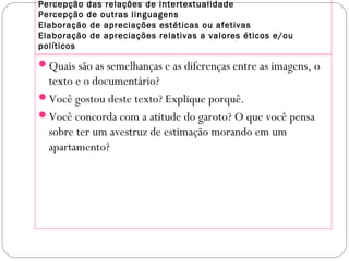 Percepção das relações de intertextualidade
Percepção de outras linguagens
Elaboração de apreciações estéticas ou afetivas
Elaboração de apreciações relativas a valores éticos e/ou
políticos
Quais são as semelhanças e as diferenças entre as imagens, o
texto e o documentário?
Você gostou deste texto? Explique porquê.
Você concorda com a atitude do garoto? O que você pensa
sobre ter um avestruz de estimação morando em um
apartamento?
 