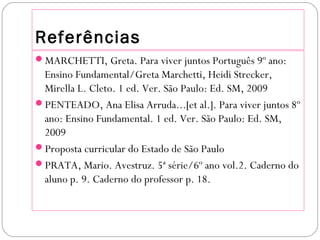 Referências
MARCHETTI, Greta. Para viver juntos Português 9º ano:
Ensino Fundamental/Greta Marchetti, Heidi Strecker,
Mirella L. Cleto. 1 ed. Ver. São Paulo: Ed. SM, 2009
PENTEADO, Ana Elisa Arruda...[et al.]. Para viver juntos 8º
ano: Ensino Fundamental. 1 ed. Ver. São Paulo: Ed. SM,
2009
Proposta curricular do Estado de São Paulo
PRATA, Mario. Avestruz. 5ª série/6º ano vol.2. Caderno do
aluno p. 9. Caderno do professor p. 18.
 
