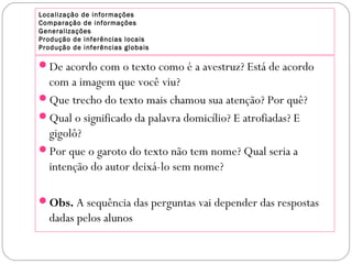 Localização de informações
Comparação de informações
Generalizações
Produção de inferências locais
Produção de inferências globais
De acordo com o texto como é a avestruz? Está de acordo
com a imagem que você viu?
Que trecho do texto mais chamou sua atenção? Por quê?
Qual o significado da palavra domicílio? E atrofiadas? E
gigolô?
Por que o garoto do texto não tem nome? Qual seria a
intenção do autor deixá-lo sem nome?
Obs. A sequência das perguntas vai depender das respostas
dadas pelos alunos
 