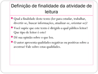 Definição de finalidade da atividade de
leitura
Qual a finalidade deste texto (ler para estudar, trabalhar,
divertir-se, buscar informações, atualizar-se, orientar-se)?
Você supõe que este texto é dirigido a qual público leitor?
Que tipo de leitor é este?
Dê sua opinião sobre o que leu.
O autor apresenta qualidades negativas ou positivas sobre a
avestruz? Fale sobre estas qualidades.
 