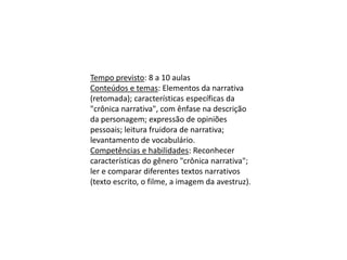 Tempo previsto: 8 a 10 aulas
Conteúdos e temas: Elementos da narrativa
(retomada); características específicas da
"crônica narrativa", com ênfase na descrição
da personagem; expressão de opiniões
pessoais; leitura fruidora de narrativa;
levantamento de vocabulário.
Competências e habilidades: Reconhecer
características do gênero "crônica narrativa";
ler e comparar diferentes textos narrativos
(texto escrito, o filme, a imagem da avestruz).
 