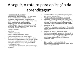 A seguir, o roteiro para aplicação da
aprendizagem.
• 1- Levantamento de hipóteses:
• Primeiramente falaríamos sobre o escritor Mário
Prata: quem é ele e seu estilo de escrita.
• Em seguida questionaríamos sobre o título do
texto: o que vocês acham que vai tratar esse texto
com o título Avestruz? Você já foi a um
zoológico?Quem já viu ou conhece uma
avestruz?Do que você acha que ele se alimenta?
Como vive? Será que é domesticável? O que esse
animal está fazendo na história?
• 2- Leitura do texto:
• -silenciosa;
• - oral pelo professor;
• - leitura compartilhada pelos alunos.
• 3- Questionamento oral do texto/ debate:
• Que animais é comum termos como domésticos?
• Não é normal um garoto de 10 anos querer/ insistir
em ter uma avestruz como animal de estimação.
• Como você imagina que seja esse garoto? Ele é
mimado, paparicado?
• É correto os pais concordarem com essa imposição
do garoto?
• Encontre no texto uma justificativa para o garoto
querer tanto essa avestruz.
• 4- Trabalhando o gênero "crônica- narrativa":
• Retomar as características da crônica- narrativa;
observar a ênfase dada à personagem, inclusive a
descrição da mesma no decorrer do texto.E na
sequência, a produção da descrição feita por eles.
• 5- Pesquisa na SAI:
• Pesquisarem sobre a ave: sua imagem, alimentação,
hábitos, habitat e outras informações que julgarem
pertinentes.
• 6- Assistir ao filme Os pinguins do papai:
• Verificarem o inusitado também no filme, onde os
pinguins são criados dentro do apartamento; após
assistirem, o debate regrado sobre o filme e por
fim, a produção do relato do mesmo como
combinado antes.
•
• OBS.É possível a intertextualidade do
texto Avestruz com o livro Gênesis da Bíblia, onde
temos a criação do mundo.
 