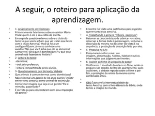 A seguir, o roteiro para aplicação da
aprendizagem.
• 1- Levantamento de hipóteses:
• Primeiramente falaríamos sobre o escritor Mário
Prata: quem é ele e seu estilo de escrita.
• Em seguida questionaríamos sobre o título do
texto: o que vocês acham que vai tratar esse texto
com o título Avestruz? Você já foi a um
zoológico?Quem já viu ou conhece uma
avestruz?Do que você acha que ele se alimenta?
Como vive? Será que é domesticável? O que esse
animal está fazendo na história?
• 2- Leitura do texto:
• -silenciosa;
• - oral pelo professor;
• - leitura compartilhada pelos alunos.
• 3- Questionamento oral do texto/ debate:
• Que animais é comum termos como domésticos?
• Não é normal um garoto de 10 anos querer/ insistir
em ter uma avestruz como animal de estimação.
• Como você imagina que seja esse garoto? Ele é
mimado, paparicado?
• É correto os pais concordarem com essa imposição
do garoto?
• Encontre no texto uma justificativa para o garoto
querer tanto essa avestruz.
• 4- Trabalhando o gênero "crônica- narrativa":
• Retomar as características da crônica- narrativa;
observar a ênfase dada à personagem, inclusive a
descrição da mesma no decorrer do texto.E na
sequência, a produção da descrição feita por eles.
• 5- Pesquisa na SAI:
• Pesquisarem sobre a ave: sua
imagem, alimentação, hábitos, habitat e outras
informações que julgarem pertinentes.
• 6- Assistir ao filme Os pinguins do papai:
• Verificarem o inusitado também no filme, onde os
pinguins são criados dentro do apartamento; após
assistirem, o debate regrado sobre o filme e por
fim, a produção do relato do mesmo como
combinado antes.
•
• OBS.É possível a intertextualidade do
texto Avestruz com o livro Gênesis da Bíblia, onde
temos a criação do mundo.
 